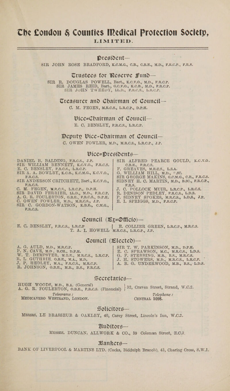 Che Condon & Counties Medical Protection Society, LIMITED. President— SIR JOHN ROSE BRADFORD, K.C.M.G., 0.B., 0.B.E., M.D., F.R.C.P., F.R.S. Trustees for Reserve Fund— SIR R. DOUGLAS POWELL, Bart., K.C.V.0., M.D., F.R.C.P. SIR JAMES REID, Bart., G.C.V.0., K.0.B., M.D., F.R.C.P. SIR JUHN TWEEDY, LU.D., F.R.C.S., L.B.C.P. Treasurer and Chairman of Council— CO. M. FEGEN, M.B.C.S., L.R.C.P., D.P.H. Wice=Chairman of Couucil— E. OC. BENSLEY, F.R.C.S., L.R.O.P. Deputy Wice-Chairman of Council— C. OWEN FOWLER, M.D., M.R.C.S., L.R.C.P., J.P. Vice=Prestdents— DANIEL B. BALDING, F.R.6.S., J.P. SIR ALFRED PEARCE GOULD, K.C.V.0O. SIR WILLIAM BENNETT, K.C.V.0O., F.R.C.S. C.B.E., F.R.C.S. HK. OC. BENSLEY, F.RB.C.S., L.R.C.P. F. GREAVES, M.B.O.S., L.S.A. SIR A. A. BOWLBY, K.C.B., K.C.M.G., K.C.V.0., G@. WILLIAM HILL, M.D., .S0. F.R.C.S. SIR GEORGE MAKINS, G.C.M.G., C.B., F.R.C.S. STR ANDERSON CRITCHETT, Bart., K.C.V.0., SIDNEY H. C. MARTIN, M.D., B.SC., F.R.C.P., F.R.C.S. F.R.S. C. M. FEGEN, M.RB.C.S., L.B.C.P., D.P.H. J. ©. POLLOCK MUIR, L.R.C.P., L.R.C.S, SIR DAVID FERRIER, LL.D., M.D., F.R.c.P. | R. DENISON PEDLEY, F.R.C.S., L.D.S. A. G. R. FOULERTON, O.B.E., F.B.C.S., D.P.H. | P. SIDNEY SPOKES, MRO. LDS, J.P. O. OWEN FOWLER, M.D., M.R.C.S., J.P. EH. I. SPRIGGS, M.D., F.R.C.P. SIR C. GORDON-WATSON, K.B.E., ©.M.G., F.R.C.S. Council (Lr=O fficio)— H. 0. BENSLEY, F.B.C.S., L.R.C.P | HE. COLLIER GREEN, L.R.C.P., M.R.C.S. T. A. I. HOWELL M.2.C.8., L.B.0.P., J.P. Council (Elected)— A. G. AULD, M.D., M.R.C.P. | SIR T. W. PARKINSON, M.D., D.P.H. P. N. CAVE, M.D, B.CH., D.P.H. E. O. SPRAWSON, M.C., M.R.C.S., L.D.8. W. T. DEMPSTER, M.L.E., M.R.C.S., L.B.C.P. G. F. STERBING, M.B., B.S., M.R.C.S. : R. L. GUTHRIE, 0.B.E., M.A., M.D. J. H. STOWERS, M.D., M.R.C.S., L.R.C.P. J. P. HEDLEY, M.A., F.R.C.S., M.R.C.P. A. B. G. UNDERWOOD, M.B., B.S.,°L.D.8. R. JOHNSON, 0.B.E., M.B., B.S., F.R.O.S. Secretaries— HUGH WOODS, M.D., B.A. (General) 3 A. G. B. FOULERTON, OBE, FRCS. (Financial) | 32, Craven Street, Strand, W.0.2. Telegrams : Telephone : MEDICAVERO WESTRAND, LONDON. CENTRAL 5098. Solicitors— MESSRS. LE BRASSHUR & OAKLEY, 40, Carey Street, Lincoln’s Inn, W.C.2. HAuditors— MESSRS. DUNCAN, ALL.WORK & CO., 39 Coleman Street, H.C.2. Bankers— BANK OF LIVERPOOL & MARTINS LTD. (Cocks, Biddulph Branch), 43, Charing Cross, S.W.1.