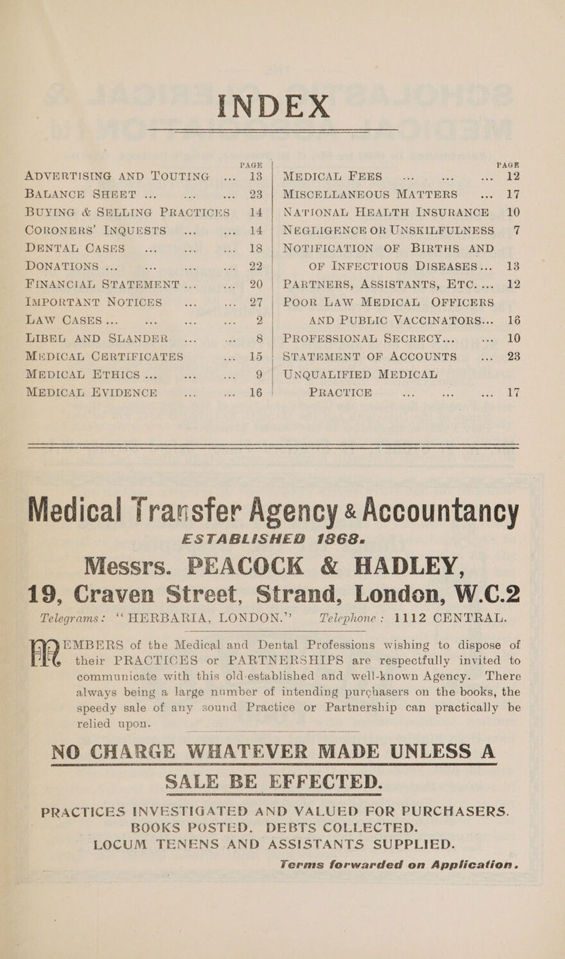 PAGH PAGE ADVERTISING AND TOUTING... 13 | MEDICAL FEES _... Be cet 2 BALANCE SHEBT ... ee ... 23 | MISCELLANEOUS MATTERS op! 4 BUYING & SELLING PRACTICnS 14 | NATIONAL HEALTH INSURANCE 10 CORONERS’ INQUESTS ... ... 14 | NEGLIGENCE OR UNSKILFULNESS 7 DENTAL CASES _... Ce: ... 18 | NOTIFICATION OF BIRTHS AND DONATIONS ... aes mith sy 22 OF INFECTIOUS DISEASES... 13 FINANCIAL STATEMENT ... | 20 | PARTNERS, ASSISTANTS,,.ETC. .....12 IMPORTANT NOTICES cr .. 27 | PooOR LAW MEDICAL OFFICERS LAW CASES... ae Se Ba AA) AND PUBLIC VACCINATORS... 16 LIBEL AND SLANDER ... «» 8 | PROFESSIONAL SECRECY... xg LO MEDICAL CERTIFICATES wee L562} SPATEMENT. OF ACCOUNTS ee 28 MEDICAL ETHICS... ae .. 9 | UNQUALIFIED MEDICAL MEDICAL EVIDENCE is sera PRACTICE Pe: a pees a Medical Transfer Agency « Accountancy ESTABLISHED 1868. Messrs. PEACOCK & HADLEY, 19, Craven Street, Strand, London, W.C.2 Telegrams: ‘‘ HERBARIA, LONDON.” Telephone: 1112 CENTRAL. EMBERS of the Medical and Dental Professions wishing to dispose of AR their PRACTICES or PARTNERSHIPS are respectfully invited to communicate with this old-established and well-known Agency. There always being a large number of intending purchasers on the books, the speedy sale of any sound Practice or Partnership can practically be relied upon. NO CHARGE WHATEVER MADE UNLESS A PRACTICES INVESTIGATED AND VALUED FOR PURCHASERS. BOOKS POSTED. DEBTS COLLECTED. LOCUM TENENS AND ASSISTANTS SUPPLIED. Yerms forwarded on Application.