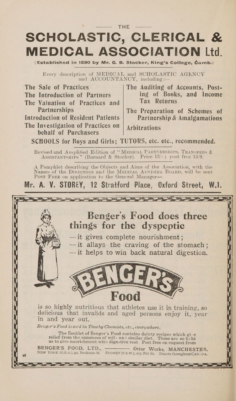 SCHOLASTIC, CLERICAL & MEDICAL ASSOCIATION Ltd. (Established in 1880 by Mr. G. B. Stocker, King’s College, Camb.) Every description of MEDICAL and SCHOLASTIC AGENCY and ACCOUNTANCY, including :— The Sale of Practices The Auditing of Accounts, Post- The Introduction of Partners ing of Books, and Income The Valuation of Practices and Tax Returns Partnerships The Preparation of Schemes of Introduction of Resident Patients Partnership & Amalgamations The Investigation of Practices on | ,ypitrati behalf of Purchasers rbitrations SCHOOLS for Boys and Girls; TUTORS, etc. etc., recommended. Revised and Amplified Edition of ‘‘MrpicaL PARTNERSHIPS, TRANSFERS & ASSISTANTSHIPS ” (Barnard & Stocker). Price 13/-; post free 13/9. A Pamphlet describing the Objects and Aims of the Association, with the Names of the Diriwcroxs and the Mrpican Abpvisinc Boakrp, will be sent Post FrrE on application to the General Manager— Mr. A. V. STOREY, 12 Stratford Place, Oxford Street, W.1. Bengers Food does three things for the dyspeptic —it gives complete nourishment; — it allays the craving of the stomach; —it helps to win back natural digestion. _ The Booklet of Benger’s Food contains dainty recipes which give relief from the sameness of milx and similar diet. These are so livht as to give nourishment wita digestive rest Post free on request from BENGER’S FOOD, LTD., Otter Works, MANCHESTER. NEW YORK (U.S.A.), 90, Beekman St. SYDNEY (N.S.W.), 117, Pitt St. Depots throughout CANADA,