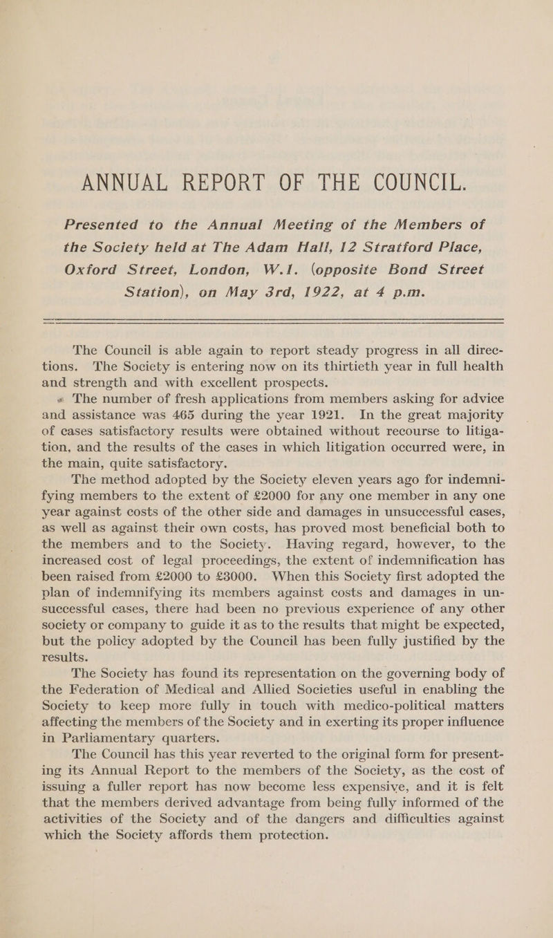 Presented to the Annual Meeting of the Members of the Society held at The Adam Hall, 12 Stratford Place, Oxford Street, London, W.1. (opposite Bond Street Station), on May 3rd, 1922, at 4 p.m. nn | The Council is able again to report steady progress in all direc- tions. The Society is entering now on its thirtieth year in full health and strength and with excellent prospects. » The number of fresh applications from members asking for advice and assistance was 465 during the year 1921. In the great majority of cases satisfactory results were obtained without recourse to litiga- tion, and the results of the cases in which litigation occurred were, in the main, quite satisfactory. The method adopted by the Society eleven years ago for indemni- fying members to the extent of £2000 for any one member in any one year against costs of the other side and damages in unsuccessful cases, as well as against their own costs, has proved most beneficial both to the members and to the Society. Having regard, however, to the increased cost of legal proceedings, the extent of indemnification has been raised from £2000 to £3000. When this Society first adopted the plan of indemnifying its members against costs and damages in un- successful cases, there had been no previous experience of any other society or company to guide it as to the results that might be expected, but the policy adopted by the Council has been fully justified by the results. The Society has found its representation on the governing body of the Federation of Medical and Allied Societies useful in enabling the Society to keep more fully in touch with medico-political matters affecting the members of the Society and in exerting its proper influence in Parliamentary quarters. The Council has this year reverted to the original form for present- ing its Annual Report to the members of the Society, as the cost of issuing a fuller report has now become less expensive, and it is felt that the members derived advantage from being fully informed of the activities of the Society and of the dangers and difficulties against which the Society affords them protection.