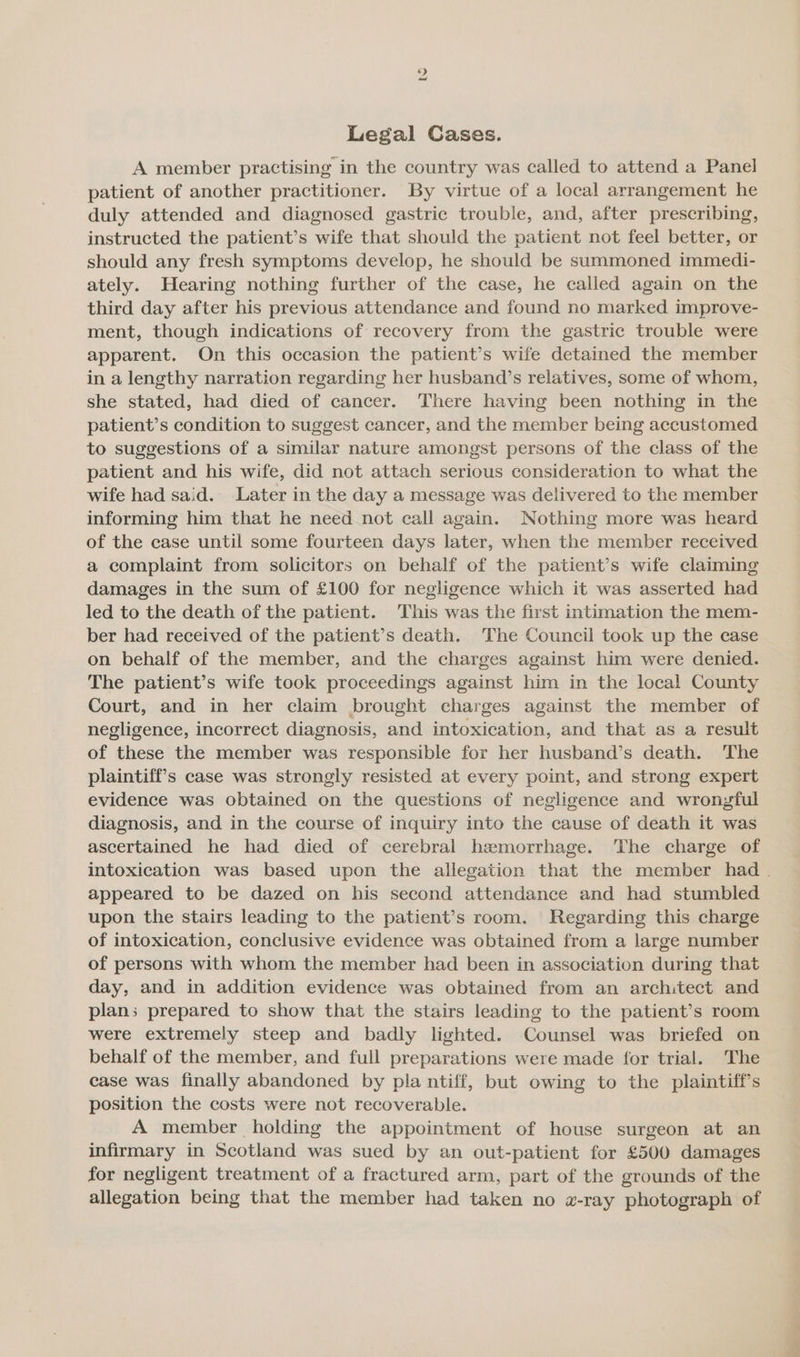 bo Legal Cases. A member practising in the country was called to attend a Panel patient of another practitioner. By virtue of a local arrangement he duly attended and diagnosed gastric trouble, and, after prescribing, instructed the patient’s wife that should the patient not feel better, or should any fresh symptoms develop, he should be summoned immedi- ately. Hearing nothing further of the case, he called again on the third day after his previous attendance and found no marked improve- ment, though indications of recovery from the gastric trouble were apparent. On this occasion the patient’s wife detained the member in a lengthy narration regarding her husband’s relatives, some of whom, she stated, had died of cancer. There having been nothing in the patient’s condition to suggest cancer, and the member being accustomed to suggestions of a similar nature amongst persons of the class of the patient and his wife, did not attach serious consideration to what the wife had said. Later in the day a message was delivered to the member informing him that he need not call again. Nothing more was heard of the case until some fourteen days later, when the member received a complaint from solicitors on behalf of the patient’s wife claiming damages in the sum of £100 for negligence which it was asserted had led to the death of the patient. This was the first intimation the mem- ber had received of the patient’s death. The Council took up the case on behalf of the member, and the charges against him were denied. The patient’s wife took proceedings against him in the local County Court, and in her claim brought charges against the member of negligence, incorrect diagnosis, and intoxication, and that as a result of these the member was responsible for her husband’s death. ‘The plaintiff's case was strongly resisted at every point, and strong expert evidence was obtained on the questions of negligence and wronyful diagnosis, and in the course of inquiry into the cause of death it was ascertained he had died of cerebral haemorrhage. The charge of intoxication was based upon the allegation that the member had. appeared to be dazed on his second attendance and had stumbled upon the stairs leading to the patient’s room. Regarding this charge of intoxication, conclusive evidence was obtained from a large number of persons with whom the member had been in association during that day, and in addition evidence was obtained from an architect and plan; prepared to show that the stairs leading to the patient’s room were extremely steep and badly lighted. Counsel was briefed on behalf of the member, and full preparations were made for trial. The case was finally abandoned by pla ntiff, but owing to the plaintiff's position the costs were not recoverable. A member holding the appointment of house surgeon at an infirmary in Scotland was sued by an out-patient for £500 damages for negligent treatment of a fractured arm, part of the grounds of the allegation being that the member had taken no x-ray photograph of