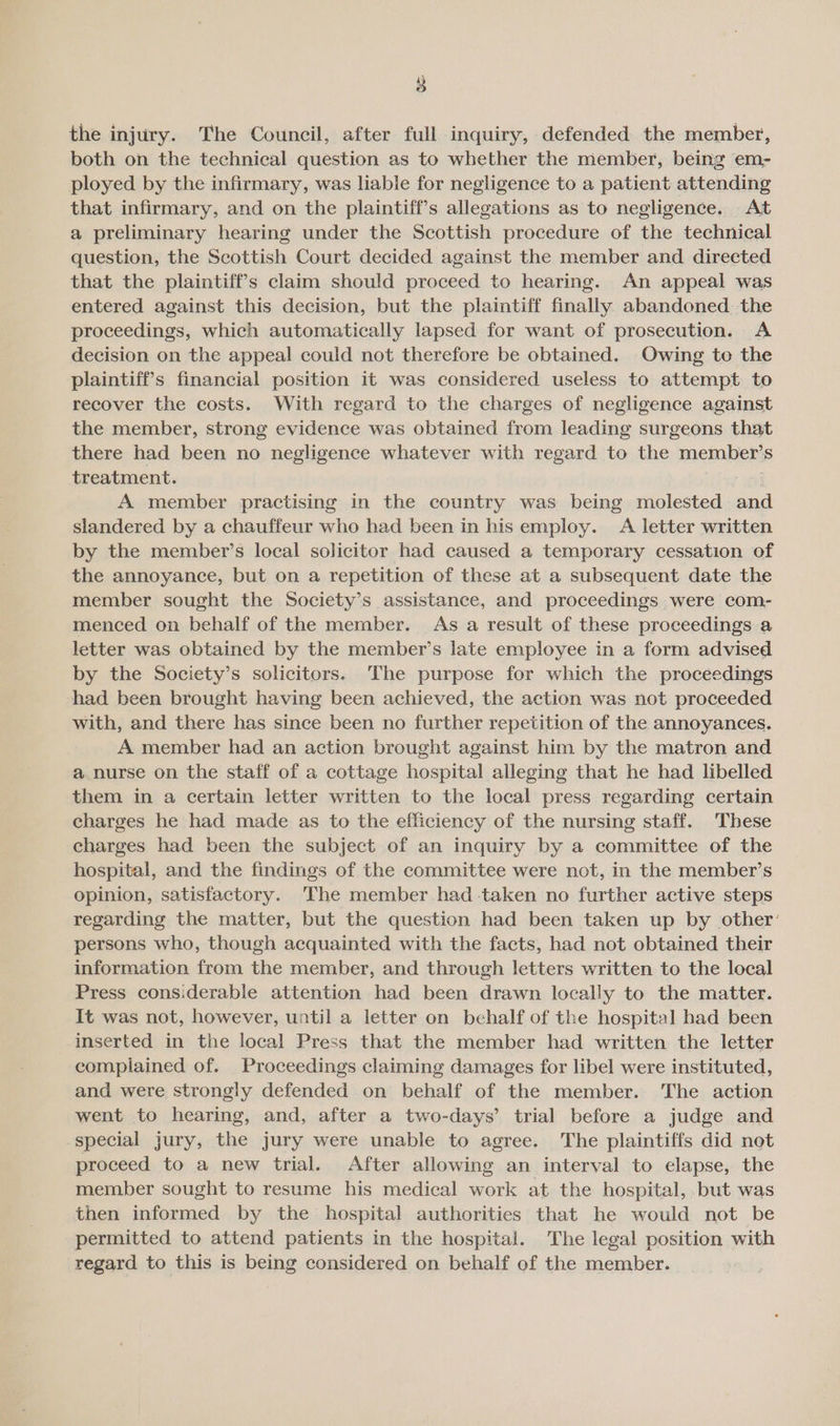 the injury. The Council, after full inquiry, defended the member, both on the technical question as to whether the member, being em- ployed by the infirmary, was liable for negligence to a patient attending that infirmary, and on the plaintiff’s allegations as to negligence. At a preliminary hearing under the Scottish procedure of the technical question, the Scottish Court decided against the member and directed that the plaintiff’s claim should proceed to hearing. An appeal was entered against this decision, but the plaintiff finally abandoned the proceedings, which automatically lapsed for want of prosecution. A decision on the appeal could not therefore be obtained. Owing to the plaintiffs financial position it was considered useless to attempt to recover the costs. With regard to the charges of negligence against the member, strong evidence was obtained from leading surgeons that there had been no negligence whatever with regard to the member’s treatment. avi A member practising in the country was being molested and slandered by a chauffeur who had been in his employ. A letter written by the member’s local solicitor had caused a temporary cessation of the annoyance, but on a repetition of these at a subsequent date the member sought the Society’s assistance, and proceedings were com- menced on behalf of the member. As a result of these proceedings a letter was obtained by the member’s late employee in a form advised by the Society’s solicitors. The purpose for which the proceedings ‘had been brought having been achieved, the action was not proceeded with, and there has since been no further repetition of the annoyances. A member had an action brought against him by the matron and a nurse on the staff of a cottage hospital alleging that he had libelled them in a certain letter written to the local press regarding certain charges he had made as to the efficiency of the nursing staff. These charges had been the subject of an inquiry by a committee of the hospital, and the findings of the committee were not, in the member’s opinion, satisfactory. ‘The member had -taken no further active steps regarding the matter, but the question had been taken up by other’ persons who, though acquainted with the facts, had not obtained their information from the member, and through letters written to the local Press considerable attention had been drawn locally to the matter. It was not, however, until a letter on behalf of the hospital had been inserted in the local Press that the member had written the letter complained of. Proceedings claiming damages for libel were instituted, and were strongly defended on behalf of the member. The action went to hearing, and, after a two-days’ trial before a judge and special jury, the jury were unable to agree. The plaintiffs did not proceed to a new trial. After allowing an interval to elapse, the member sought to resume his medical work at the hospital, but was then informed by the hospital authorities that he would not be permitted to attend patients in the hospital. The legal position with regard to this is being considered on behalf of the member.