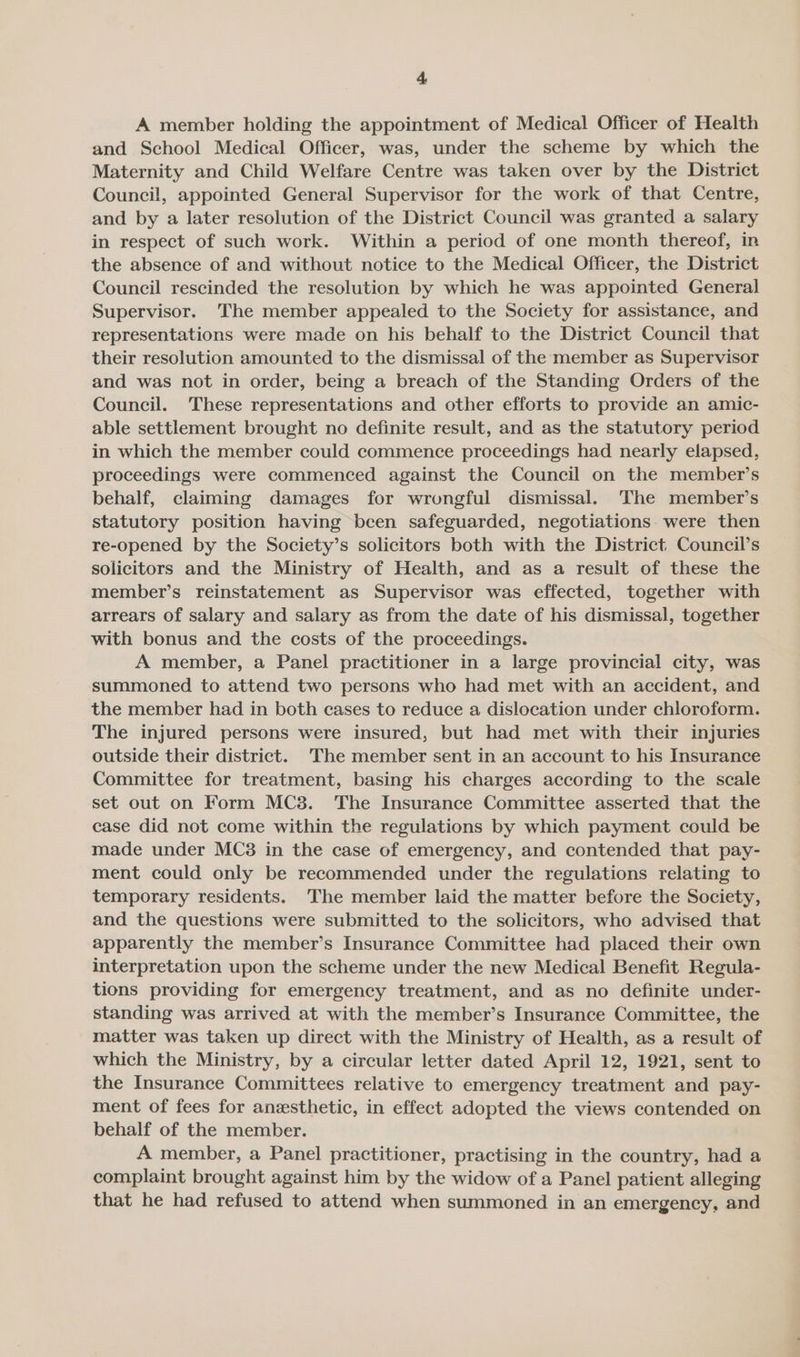 A member holding the appointment of Medical Officer of Health and School Medical Officer, was, under the scheme by which the Maternity and Child Welfare Centre was taken over by the District Council, appointed General Supervisor for the work of that Centre, and by a later resolution of the District Council was granted a salary in respect of such work. Within a period of one month thereof, in the absence of and without notice to the Medical Officer, the District Council rescinded the resolution by which he was appointed General Supervisor. The member appealed to the Society for assistance, and representations were made on his behalf to the District Council that their resolution amounted to the dismissal of the member as Supervisor and was not in order, being a breach of the Standing Orders of the Council. These representations and other efforts to provide an amic- able settlement brought no definite result, and as the statutory period in which the member could commence proceedings had nearly elapsed, proceedings were commenced against the Council on the member’s behalf, claiming damages for wrongful dismissal. 'The member’s statutory position having been safeguarded, negotiations. were then re-opened by the Society’s solicitors both with the District Council’s solicitors and the Ministry of Health, and as a result of these the member’s reinstatement as Supervisor was effected, together with arrears of salary and salary as from the date of his dismissal, together with bonus and the costs of the proceedings. A member, a Panel practitioner in a large provincial city, was summoned to attend two persons who had met with an accident, and the member had in both cases to reduce a dislocation under chloroform. The injured persons were insured, but had met with their injuries outside their district. 'The member sent in an account to his Insurance Committee for treatment, basing his charges according to the scale set out on Form MC3. The Insurance Committee asserted that the case did not come within the regulations by which payment could be made under MC3 in the case of emergency, and contended that pay- ment could only be recommended under the regulations relating to temporary residents. ‘The member laid the matter before the Society, and the questions were submitted to the solicitors, who advised that apparently the member’s Insurance Committee had placed their own interpretation upon the scheme under the new Medical Benefit Regula- tions providing for emergency treatment, and as no definite under- standing was arrived at with the member’s Insurance Committee, the matter was taken up direct with the Ministry of Health, as a result of which the Ministry, by a circular letter dated April 12, 1921, sent to the Insurance Committees relative to emergency treatment and pay- ment of fees for anesthetic, in effect adopted the views contended on behalf of the member. A member, a Panel practitioner, practising in the country, had a complaint brought against him by the widow of a Panel patient alleging that he had refused to attend when summoned in an emergency, and