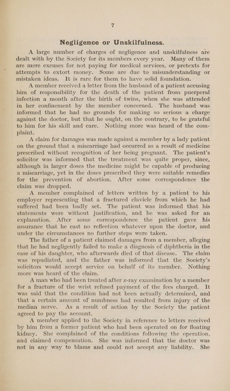 Negligence or Unskilfulness. A large number of charges of negligence and unskilfulness are dealt with by the Society for its members every year. Many of them are mere excuses for not paying for medical services, or pretexts for attempts to extort money. Some are due to misunderstanding or mistaken ideas. It is rare for them to have solid foundation. A member received a letter from the husband of a patient accusing him of responsibility for the death of the patient from puerperal infection a month after the birth of twins, when she was attended in her confinement by the member concerned. The husband was informed that he had no grounds for making so serious a charge against the doctor, but that he ought, on the contrary, to be grateful to him for his skill and care. Nothing more was heard of the com- plaint. A claim for damages was made against a member by a lady patient on the ground that a miscarriage had occurred as a result of medicine prescribed without recognition of her being pregnant. The patient’s solicitor was informed that the treatment was quite proper, since, although in larger doses the medicine might be capable of producing a miscarriage, yet in the doses prescribed they were suitable remedies for the prevention of abortion. After some correspondence the claim was dropped. A member complained of letters written by a patient to his employer representing that a fractured clavicle from which he had suffered had been badly set. The patient was informed that his statements were without justification, and he was asked for an explanation. After some correspondence the patient gave his assurance that he cast no reflection whatever upon the doctor, and under the circumstances no further steps were taken. The father of a patient claimed damages from a member, alleging that he had negligently failed to make a diagnosis of diphtheria in the case of his daughter, who afterwards died of that disease. The claim was repudiated, and the father was informed that the Society’s solicitors would accept service on behalf of its member. Nothing more was heard of the claim. A man who had been treated after x-ray examination by a member for a fracture of the wrist refused payment of the fees charged. It was said that the condition had not been actually determined, and that a certain amount of numbness had resulted from injury of the median nerve. As a result of action by the Society the patient agreed to pay the account. A member applied to the Society in reference to letters received by him from a former patient who had been operated on for floating kidney. She complained of the conditions following the operation, and claimed compensation. She was informed that the doctor was not in any way to blame and could not accept any liability. She