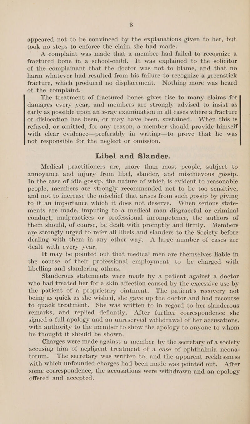 appeared not to be convinced by the explanations given to her, but took no steps to enforce the claim she had made. A complaint was made that a member had failed to recognize a fractured bone in a school-child. It was explained to the solicitor of the complainant that the doctor was not to blame, and that no harm whatever had resulted from his failure to recognize a greenstick fracture, which produced no displacement. Nothing more was heard of the complaint. The treatment of fractured bones gives rise to many claims for damages every year, and members are strongly advised to insist as early as possible upon an w-ray examination in all cases where a fracture or dislocation has been, or may have been, sustained. When this is refused, or omitted, for any reason, a member should provide himself with clear evidence—preferably in writing—to prove that he was not responsible for the neglect or omission. Libel and Slander. Medical practitioners are, more than most people, subject to annoyance and injury from libel, slander, and mischievous gossip. In the case of idle gossip, the nature of which is evident to reasonable people, members are strongly recommended not to be too sensitive, and not to increase the mischief that arises from such gossip by giving to it an importance which it does not deserve. When serious state- ments are made, imputing to a medical man disgraceful or criminal conduct, malpractices or professional incompetence, the authors of them should, of course, be dealt with promptly and firmly. Members are strongly urged to refer all libels and slanders to the Society before dealing with them in any other way. A large number of cases are dealt with every year. It may be pointed out that medical men are themselves liable in the course of their professional employment to be charged with libelling and slandering others. Slanderous statements were made by a patient against a doctor who had treated her for a skin affection caused by the excessive use by the patient of a proprietary ointment. The patient’s recovery not being as quick as she wished, she gave up the doctor and had recourse to quack treatment. She was written to in regard to her slanderous remarks, and replied defiantly. After further correspondence she signed a full apology and an unreserved withdrawal of her accusations, with authority to the member to show the apology to anyone to whom he thought it should be shown. Charges were made against a member by the secretary of a society accusing him of negligent treatment of a case of ophthalmia neona- torum. ‘The secretary was written to, and the apparent recklessness with which unfounded charges had been made was pointed out. After some correspondence, the accusations were withdrawn and an apology offered and accepted.