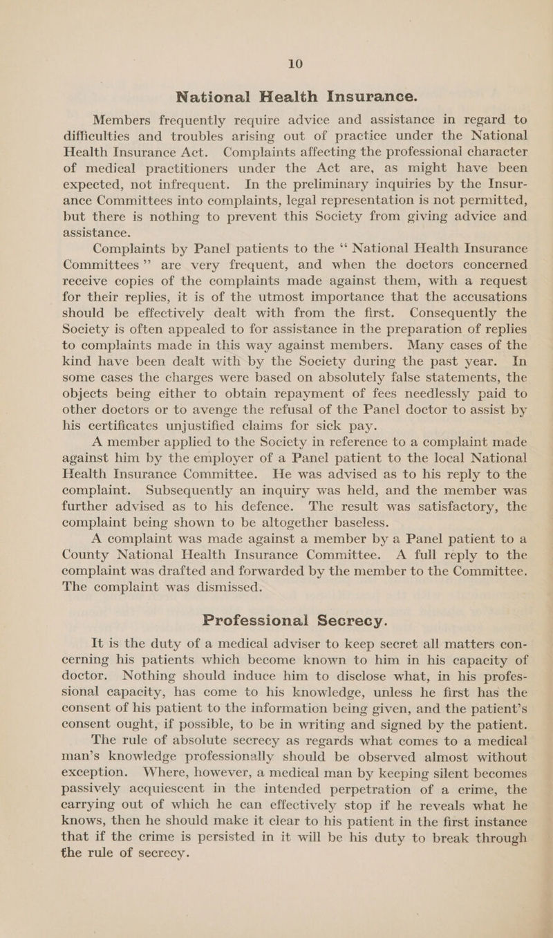 National Health Insurance. Members frequently require advice and assistance in regard to difficulties and troubles arising out of practice under the National Health Insurance Act. Complaints affecting the professional character of medical practitioners under the Act are, as might have been expected, not infrequent. In the preliminary inquiries by the Insur- ance Committees into complaints, legal representation is not permitted, but there is nothing to prevent this Society from giving advice and assistance. Complaints by Panel patients to the ‘‘ National Health Insurance Committees’? are very frequent, and when the doctors concerned receive copies of the complaints made against them, with a request for their replies, it is of the utmost importance that the accusations should be effectively dealt with from the first. Consequently the Society is often appealed to for assistance in the preparation of replies to complaints made in this way against members. Many cases of the kind have been dealt with by the Society during the past year. In some cases the charges were based on absolutely false statements, the objects being either to obtain repayment of fees needlessly paid to other doctors or to avenge the refusal of the Panel doctor to assist by his certificates unjustified claims for sick pay. A member applied to the Society in reference to a complaint made against him by the employer of a Panel patient to the local National Health Insurance Committee. He was advised as to his reply to the complaint. Subsequently an inquiry was held, and the member was further advised as to his defence. The result was satisfactory, the complaint being shown to be altogether baseless. A complaint was made against a member by a Panel patient to a County National Health Insurance Committee. A full reply to the complaint was drafted and forwarded by the member to the Committee. The complaint was dismissed. Professional Secrecy. It is the duty of a medical adviser to keep secret all matters con- cerning his patients which become known to him in his capacity of doctor. Nothing should induce him to disclose what, in his profes- sional capacity, has come to his knowledge, unless he first has the — consent of his patient to the information being given, and the patient’s consent ought, if possible, to be in writing and signed by the patient. The rule of absolute secrecy as regards what comes to a medical man’s knowledge professionally should be observed almost without exception. Where, however, a medical man by keeping silent becomes passively acquiescent in the intended perpetration of a crime, the carrying out of which he can effectively stop if he reveals what he knows, then he should make it clear to his patient in the first instance that if the crime is persisted in it will be his duty to break through the rule of secrecy.