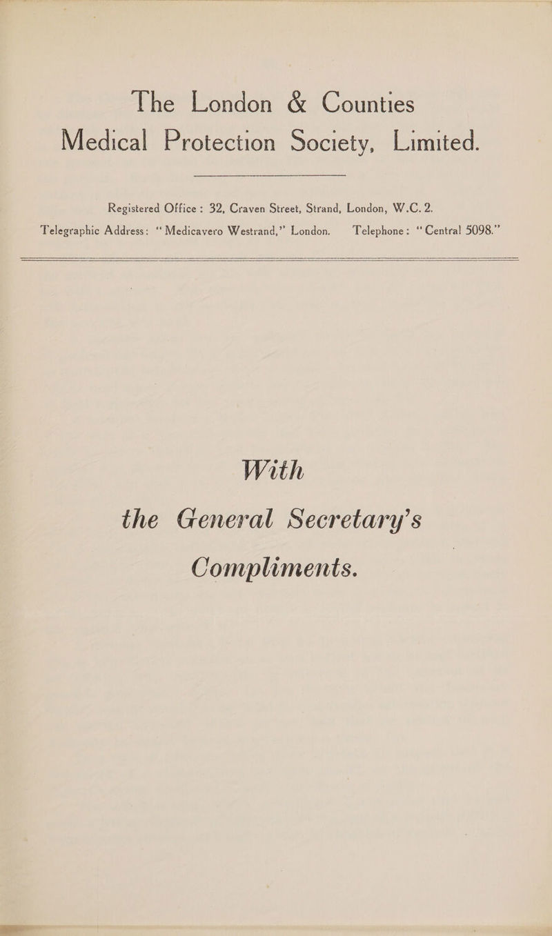 The London & Counties Medical Protection Society, Limited. Registered Office : 32, Craven Street, Strand, London, W.C. 2. Telegraphic Address: ‘‘ Medicavero Westrand,” London. Telephone: ‘* Central 5098.” With the General Secretary’s Compliments.