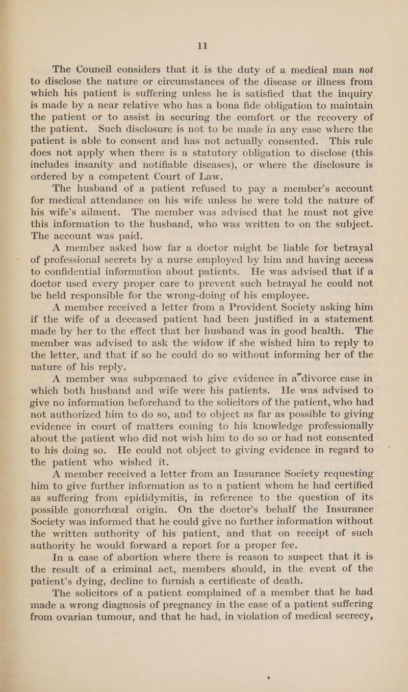 The Council considers that it is the duty of a medical man not to disclose the nature or circumstances of the disease or illness from which his patient is suffering unless he is satisfied that the inquiry is made by a near relative who has a bona fide obligation to maintain the patient or to assist in securing the comfort or the recovery of the patient. Such disclosure is not to be made in any case where the patient is able to consent and has not actually consented. This rule does not apply when there is a statutory obligation to disclose (this includes insanity and notifiable diseases), or where the disclosure is ordered by a competent Court of Law. The husband of a patient refused to pay a member’s account for medical attendance on his wife unless he were told the nature of his wife’s ailment. The member was advised that he must not give this information to the husband, who was written to on the subject. The account was paid. A member asked how far a doctor might be liable for betrayal of professional secrets by a nurse employed by him and having access to confidential information about patients. He was advised that if a doctor used every proper care to prevent such betrayal he could not be held responsible for the wrong-doing of his employee. A member received a letter from a Provident Society asking him if the wife of a deceased patient had been justified in a statement made by her to the effect that her husband was in good health. The member was advised to ask the widow if she wished him to reply to the letter, and that if so he could do so without informing her of the nature of his reply. A member was subpcenaed to give evidence in a°divorce case in which both husband and wife were his patients. He was advised to give no information beforehand to the solicitors of the patient, who had not authorized him to do so, and to object as far as possible to giving evidence in court of matters coming to his knowledge professionally about the patient who did not wish him to do so or had not consented to his doing so. He could not object to giving evidence in regard to the patient who wished it. A member received a letter from an Insurance Society requesting him to give further information as to a patient whom he had certified as suffering from epididymitis, in reference to the question of its possible gonorrhoeal origin. On the doctor’s behalf the Insurance Society was informed that he could give no further information without the written authority of his patient, and that on receipt of such authority he would forward a report for a proper fee. In a case of abortion where there is reason to suspect that it is the result of a criminal act, members should, in the event of the patient’s dying, decline to furnish a certificate of death. The solicitors of a patient complained of a member that he had made a wrong diagnosis of pregnancy in the case of a patient suffering from ovarian tumour, and that he had, in violation of medical secrecy,