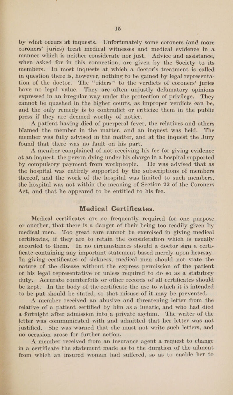 by what occurs at inquests. Unfortunately some coroners (and more coroners’ juries) treat medical witnesses and medical evidence in a manner which is neither considerate nor just. Advice and assistance, when asked for in this connection, are given by the Society to its members. In most inquests at which a doctor’s treatment is called in question there is, however, nothing to be gained by legal representa- tion of the doctor. The “riders” to the verdicts of coroners’ juries have no legal value. They are often unjustly defamatory opinions expressed in an irregular way under the protection of privilege. They cannot be quashed in the higher courts, as improper verdicts can be, and the only remedy is to contradict or criticize them in the public press if they are deemed worthy of notice. A patient having died of puerperal fever, the relatives and others blamed the member in the matter, and an inquest was held. The member was fully advised in the matter, and at the inquest the Jury found that there was no fault on his part. A member complained of not receiving his fee for giving evidence at an inquest, the person dying under his charge in a hospital supported by compulsory payment from workpeople. He was advised that as the hospital was entirely supported by the subscriptions of members thereof, and the work of the hospital was limited to such members, the hospital was not within the meaning of Section 22 of the Coroners Act, and that he appeared to be entitled to his fee. Medical Certificates. Medical certificates are so frequently required for one purpose or another, that there is a danger of their being too readily given by medical men. ‘Too great care cannot be exercised in giving medical certificates, if they are to retain the consideration which is usually accorded to them. In no circumstances should a doctor sign a certi- ficate containing any important statement based merely upon hearsay. In giving certificates of sickness, medical men should not state the nature of the disease without the express permission of the patient or his legal representative or unless required to.do so as a statutory duty. Accurate counterfoils or other records of all certificates should be kept. In the body of the certificate the use to which it is intended to be put should be stated, so that misuse of it may be prevented. A member received an abusive and threatening letter from the relative of a patient certified by him as a lunatic, and who had died a fortnight after admission into a private asylum. The writer of the letter was communicated with and admitted that her letter was not justified. She was warned that she must not write such letters, and no occasion arose for further action. A member received from an insurance agent a request to change in a certificate the statement made as to the duration of the ailment from which an insured woman had suffered, so as to enable her to