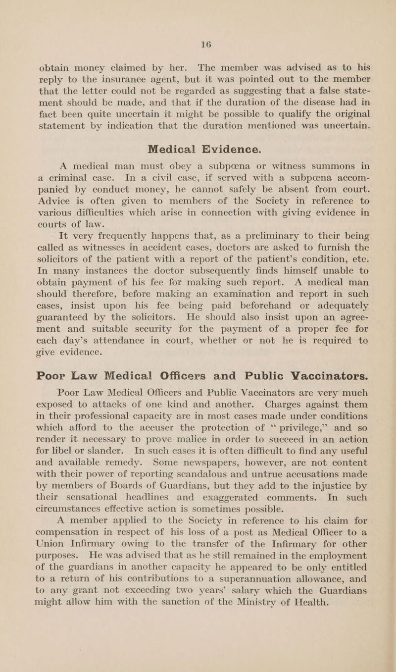 obtain money claimed by her. The member was advised as to his reply to the insurance agent, but it was pointed out to the member that the letter could not be regarded as suggesting that a false state- ment should be made, and that if the duration of the disease had in fact been quite uncertain it might be possible to qualify the original statement by indication that the duration mentioned was uncertain. Medical Evidence. A medical man must obey a subpoena or witness summons in a criminal case. In a civil case, if served with a subpcena accom- panied by conduct money, he cannot safely be absent from court. Advice is often given to members of the Society in reference to various difficulties which arise in connection with giving evidence in courts of law. It very frequently happens that, as a preliminary to their being called as witnesses in accident cases, doctors are asked to furnish the solicitors of the patient with a report of the patient’s condition, ete. In many instances the doctor subsequently finds himself unable to obtain payment of his fee for making such report. A medical man should therefore, before making an examination and report in such cases, insist upon his fee being paid beforehand or adequately guaranteed by the solicitors. He should also insist upon an agree- ment and suitable security for the payment of a proper fee for each day’s attendance in court, whether or not he is required to give evidence. Poor Law Medical Officers and Public Vaccinators. Poor Law Medical Officers and Public Vaccinators are very much exposed to attacks of one kind and another. Charges against them in their professional capacity are in most cases made under conditions which afford to the accuser the protection of ‘ privilege,’ and so render it necessary to prove malice in order to succeed in an action for libel or slander. In such cases it is often difficult to find any useful and available remedy. Some newspapers, however, are not content with their power of reporting scandalous and untrue accusations made by members of Boards of Guardians, but they add to the injustice by their sensational headlines and exaggerated comments. In such circumstances effective action is sometimes possible. A member applied to the Society in reference to his claim for compensation in respect of his loss of a post as Medical Officer to a Union Infirmary owing to the transfer of the Infirmary for other purposes. He was advised that as he still remained in the employment of the guardians in another capacity he appeared to be only entitled to a return of his contributions to a superannuation allowance, and to any grant not exceeding two years’ salary which the Guardians might allow him with the sanction of the Ministry of Health.