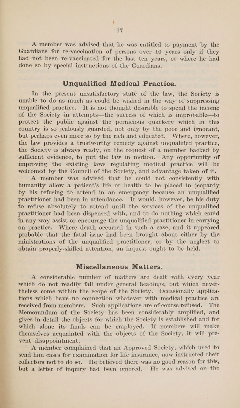 A member was advised that he was entitled to payment by the Guardians for re-vaccination of persons over 10 years only if they had not been re-vaccinated for the last ten years, or where he had done so by special instructions of the Guardians. Unqualified Medical Practice. In the present unsatisfactory state of the law, the Society is unable to do as much as could be wished in the way of suppressing unqualified practice. It is not thought desirable to spend the income of the Society in attempts—the success of which is improbable—to protect the public against the pernicious quackery which in this country is so jealously guarded, not only by the poor and ignorant, but perhaps even more so by the rich and educated. Where, however, the law provides a trustworthy remedy against unqualified practice, the Society is always ready, on the request of a member backed by sufficient evidence, to put the law in motion. Any opportunity of improving the existing laws regulating medical practice will be welcomed by the Council of the Society, and advantage taken of it. A member was advised that he could not consistently with humanity allow a patient’s life or health to be placed in jeopardy by his refusing to attend in an emergency because an unqualified practitioner had been in attendance. It would, however, be his duty to refuse absolutely to attend until the services of the unqualified practitioner had been dispensed with, and to do nothing which could in any way assist or encourage the unqualified practitioner in carrying on practice. Where death occurred in such a case, and it appeared probable that the fatal issue had been brought about either by the ministrations of the unqualified practitioner, or by the neglect to obtain properly-skilled attention, an inquest ought to be held. Miscellaneous Matters. A considerable number of matters are dealt with every year which do not readily fall under general headings, but which never- theless come within the scope of the Society. Occasionally applica- tions which have no connection whatever with medical practice are received from members. Such applications are of course refused. The Memorandum of the Society has been considerably amplified, and gives in detail the objects for which the Society is established and for which alone its funds can be employed. If members will make themselves acquainted with the objects of the Society, it will pre- vent disappointment. A member complained that an Approved Society, which used to send him cases for examination for life insurance, now instructed their collectors not to do so. He believed there was no good reason for this, but a letter of inquiry had been ignored. He was advised on the