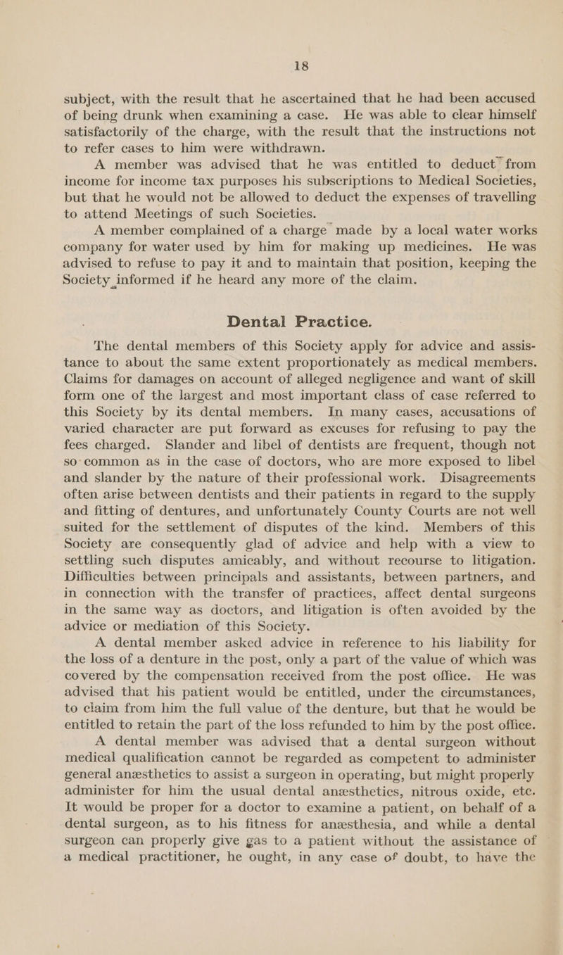 subject, with the result that he ascertained that he had been accused of being drunk when examining a case. He was able to clear himself satisfactorily of the charge, with the result that the instructions not to refer cases to him were withdrawn. A member was advised that he was entitled to deduct from income for income tax purposes his subscriptions to Medical Societies, but that he would not be allowed to deduct the expenses of travelling to attend Meetings of such Societies. A member complained of a charge made by a local water works company for water used by him for making up medicines. He was advised to refuse to pay it and to maintain that position, keeping the Society informed if he heard any more of the claim. Dental Practice. The dental members of this Society apply for advice and assis- tance to about the same extent proportionately as medical members. Claims for damages on account of alleged negligence and want of skill form one of the largest and most important class of case referred to this Society by its dental members. In many cases, accusations of varied character are put forward as excuses for refusing to pay the fees charged. Slander and libel of dentists are frequent, though not so’common as in the case of doctors, who are more exposed to libel and slander by the nature of their professional work. Disagreements often arise between dentists and their patients in regard to the supply and fitting of dentures, and unfortunately County Courts are not well suited for the settlement of disputes of the kind. Members of this Society are consequently glad of advice and help with a view to settling such disputes amicably, and without recourse to litigation. Difficulties between principals and assistants, between partners, and in connection with the transfer of practices, affect dental surgeons in the same way as doctors, and litigation is often avoided by the advice or mediation of this Society. A dental member asked advice in reference to his liability for the loss of a denture in the post, only a part of the value of which was covered by the compensation received from the post office. He was advised that his patient would be entitled, under the circumstances, to claim from him the full value of the denture, but that he would be entitled to retain the part of the loss refunded to him by the post office. A dental member was advised that a dental surgeon without medical qualification cannot be regarded as competent to administer general anesthetics to assist a surgeon in operating, but might properly administer for him the usual dental anesthetics, nitrous oxide, etc. It would be proper for a doctor to examine a patient, on behalf of a dental surgeon, as to his fitness for anesthesia, and while a dental surgeon can properly give gas to a patient without the assistance of a medical practitioner, he ought, in any case of doubt, to have the