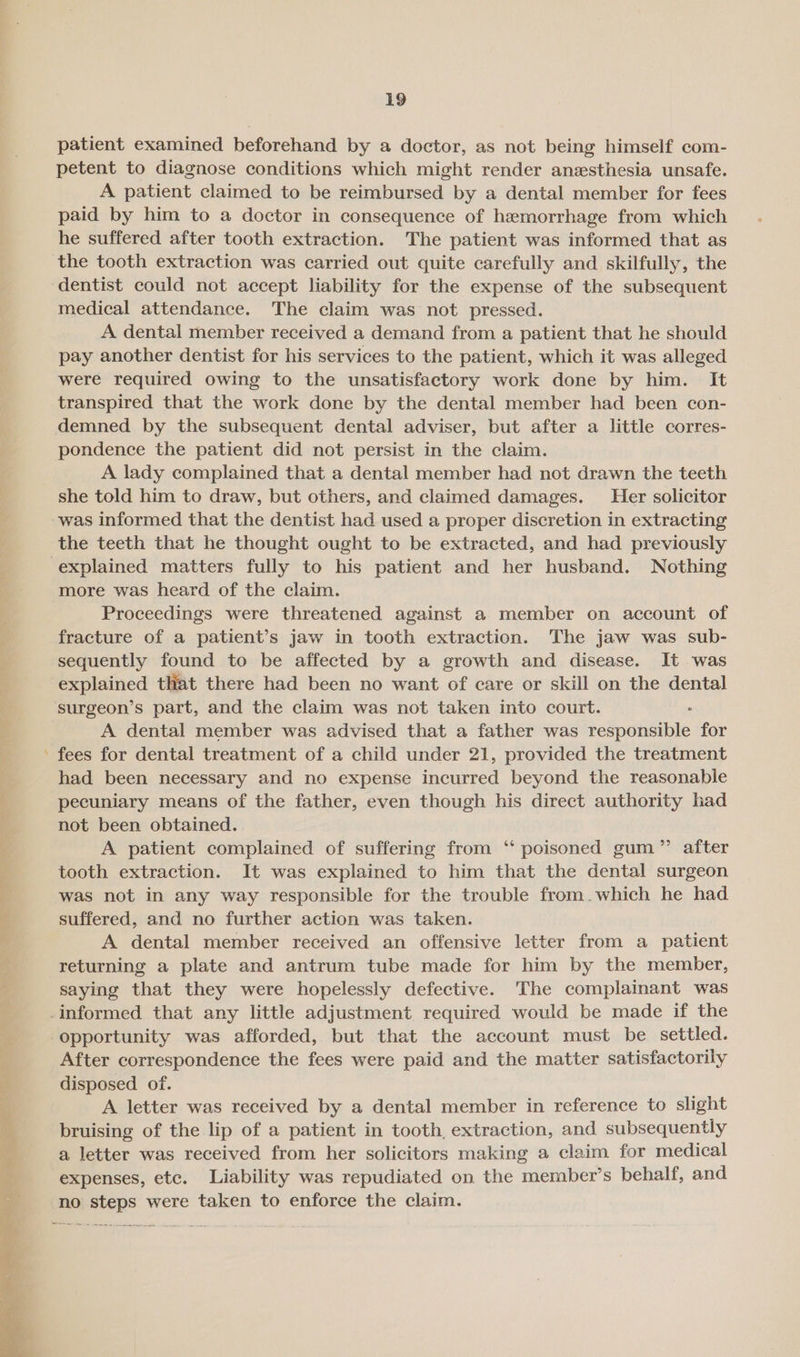 * patient examined beforehand by a doctor, as not being himself com- petent to diagnose conditions which might render anesthesia unsafe. A patient claimed to be reimbursed by a dental member for fees paid by him to a doctor in consequence of hemorrhage from which he suffered after tooth extraction. The patient was informed that as the tooth extraction was carried out quite carefully and skilfully, the medical attendance. The claim was not pressed. A dental member received a demand from a patient that he should pay another dentist for his services to the patient, which it was alleged were required owing to the unsatisfactory work done by him. It transpired that the work done by the dental member had been con- demned by the subsequent dental adviser, but after a little corres- pondence the patient did not persist in the claim. A lady complained that a dental member had not drawn the teeth she told him to draw, but others, and claimed damages. Heer solicitor was informed that the dentist had used a proper discretion in extracting the teeth that he thought ought to be extracted, and had previously more was heard of the claim. Proceedings were threatened against a member on account of fracture of a patient’s jaw in tooth extraction. The jaw was sub- sequently found to be affected by a growth and disease. It was explained that there had been no want of care or skill on the dental surgeon’s part, and the claim was not taken into court. A dental member was advised that a father was responsible for fees for dental treatment of a child under 21, provided the treatment had been necessary and no expense incurred beyond the reasonable pecuniary means of the father, even though his direct authority had not been obtained. A patient complained of suffering from ‘ poisoned gum” after tooth extraction. It was explained to him that the dental surgeon was not in any way responsible for the trouble from.which he had suffered, and no further action was taken. A dental member received an offensive letter from a patient returning a plate and antrum tube made for him by the member, saying that they were hopelessly defective. The complainant was opportunity was afforded, but that the account must be settled. After correspondence the fees were paid and the matter satisfactorily disposed of. A letter was received by a dental member in reference to slight bruising of the lip of a patient in tooth, extraction, and subsequently a letter was received from her solicitors making a claim for medical expenses, etc. Liability was repudiated on the member’s behalf, and no steps were taken to enforce the claim.