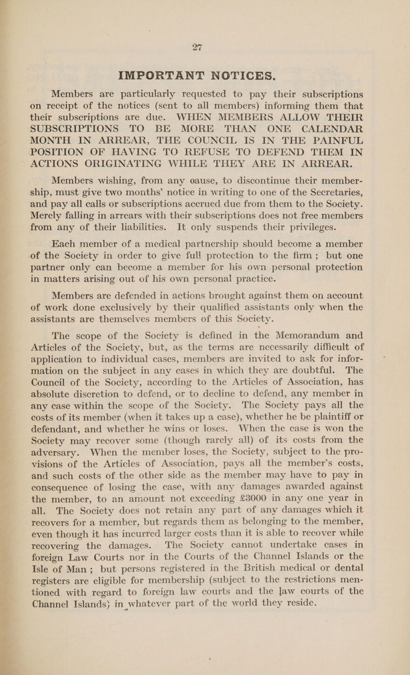 IMPORTANT NOTICES. Members are particularly requested to pay their subscriptions on receipt of the notices (sent to all members) informing them that their subscriptions are due. WHEN MEMBERS ALLOW THEIR SUBSCRIPTIONS TO BE MORE THAN ONE CALENDAR MONTH IN ARREAR, THE COUNCIL IS IN THE PAINFUL POSITION OF HAVING TO REFUSE TO DEFEND THEM IN Members wishing, from any cause, to discontinue their member- and pay all calls or subscriptions accrued due from them to the Society. Merely falling in arrears with their subscriptions does not free members from any of their liabilities. It only suspends their privileges. Each member of a medical partnership should become a member partner only can become a member for his own personal protection in matters arising out of his own personal practice. Members are defended in actions brought against them on account of work done exclusively by their qualified assistants only when the assistants are themselves members of this Society. The scope of the Society is defined in the Memorandum and Articles of the Society, but, as the terms are necessarily difficult of application to individual cases, members are invited to ask for infor- mation on the subject in any cases in which they are doubtful. The Council of the Society, according to the Articles of Association, has absolute discretion to defend, or to decline to defend, any member in any case within the scope of the Society. The Society pays all the costs of its member (when it takes up a case), whether he be plaintiff or defendant, and whether he wins or loses. When the case is won the Society may recover some (though rarely all) of its costs from the adversary. When the member loses, the Society, subject to the pro- visions of the Articles of Association, pays all the member’s costs, and such costs of the other side as the member may have to pay in consequence of losing the case, with any damages awarded against the member, to an amount not exceeding £3000 in any one year in all. The Society does not retain any part of any damages which it recovers for a member, but regards them as belonging to the member, even though it has incurred larger costs than it is able to recover while recovering the damages.- The Society cannot undertake cases in foreign Law Courts nor in the Courts of the Channel Islands or the Isle of Man; but persons registered in the British medical or dental registers are eligible for membership (subject to the restrictions men- tioned with regard to foreign law courts and the Jaw courts of the Channel Islands) in whatever part of the world they reside.