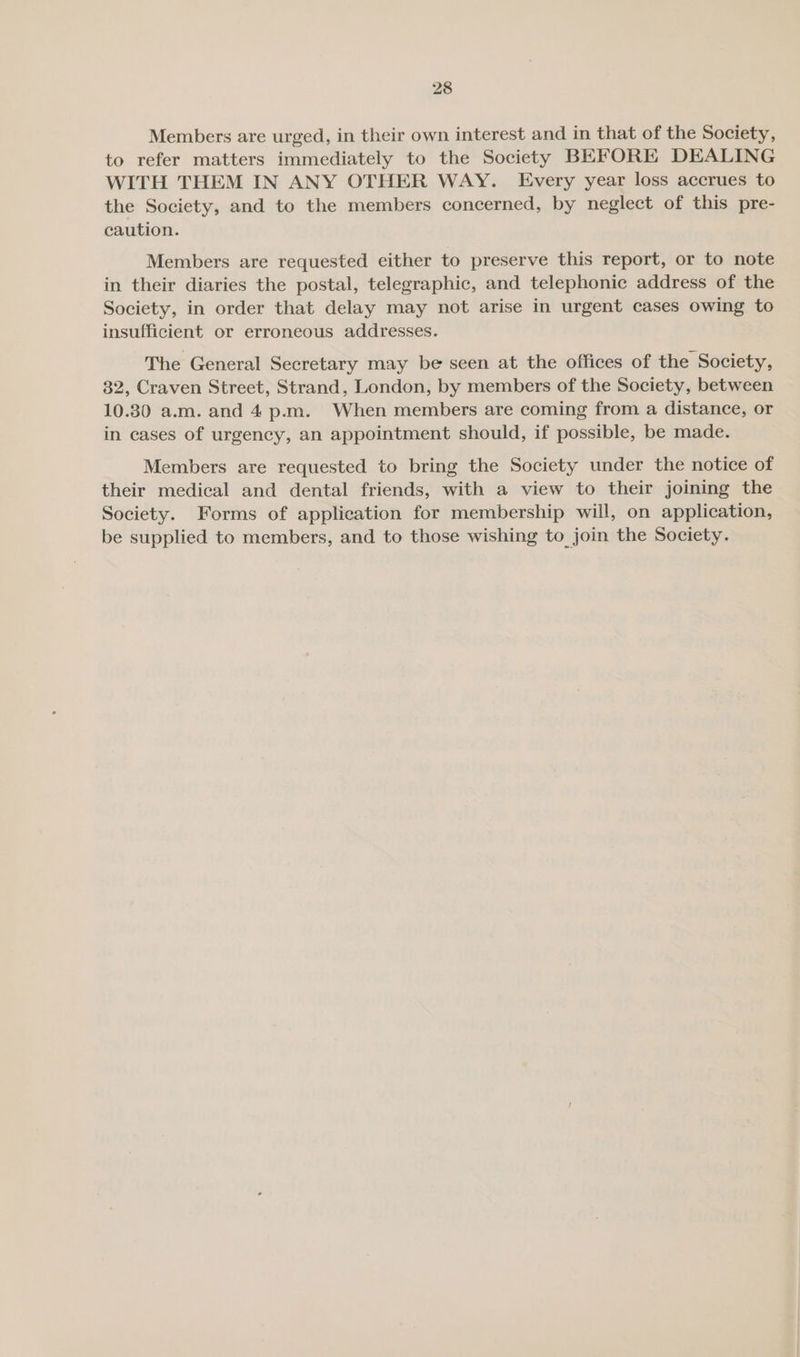 Members are urged, in their own interest and in that of the Society, to refer matters immediately to the Society BEFORE DEALING WITH THEM IN ANY OTHER WAY. Every year loss accrues to the Society, and to the members concerned, by neglect of this pre- caution. Members are requested either to preserve this report, or to note in their diaries the postal, telegraphic, and telephonic address of the Society, in order that delay may not arise in urgent cases owing to insufficient or erroneous addresses. The General Secretary may be seen at the offices of the Society, 32, Craven Street, Strand, London, by members of the Society, between 10.30 a.m. and 4 p.m. When members are coming from a distance, or in cases of urgency, an appointment should, if possible, be made. Members are requested to bring the Society under the notice of their medical and dental friends, with a view to their joining the Society. Forms of application for membership will, on application, be supplied to members, and to those wishing to join the Society.