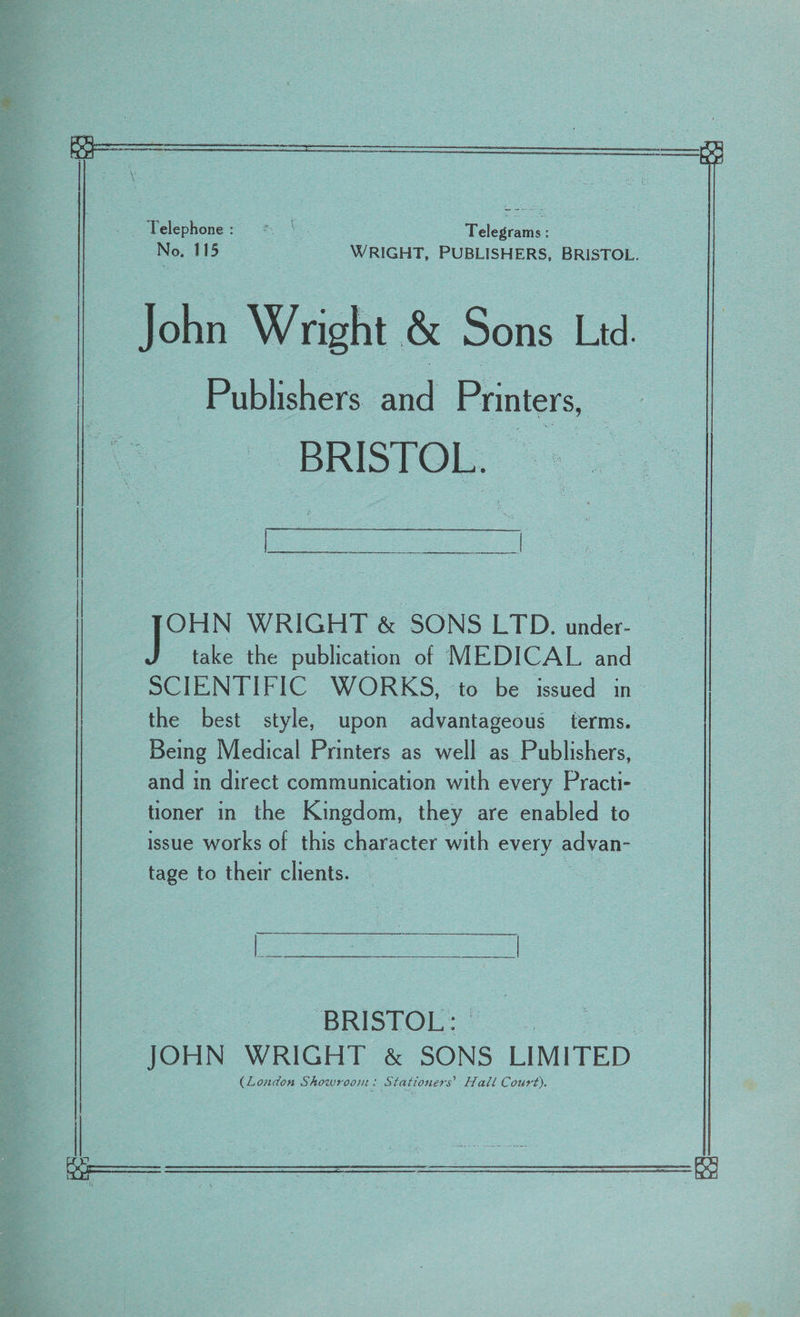 if | e \ Telephone: =&lt; | Teleseans: | No. 115 WRIGHT, PUBLISHERS, BRISTOL. John Wright &amp; Sons Lid. | Publishers and Printers, | | BRISTOL. pe take the publication of MEDICAL and SCIENTIFIC WORKS, to be issued in the best style, upon advantageous terms. Being Medical Printers as well as Publishers, and in direct communication with every Practi- tioner in the Kingdom, they are enabled to issue works of this character with every adyan- tage to their clients. | OHN WRIGHT &amp; SONS LTD. under- BRISTOL: ; JOHN WRIGHT &amp; SONS LIMITED (Loudon Showroom: Stationers’ Halt Court). | A an I -