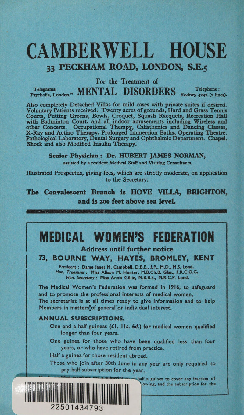 CAMBERWELL HOUSE | For the Treatment of : Phin toden” MENTAL DISORDERS pian coco Also completely Detached Villas for mild cases with private suites if desired. Voluntary Patients received. Twenty acres of grounds, Hard and Grass Tennis Courts, Putting Greens, Bowls, Croquet, Squash Racquets, Recreation Hall with Badminton Court, and all indoor amusements including Wireless and other Concerts. Occupational Therapy, Calisthenics and Dancing Classes, X-Ray and Actino Therapy, Prolonged Immersion Baths, Operating Theatre. Pathological Laboratory, Dental Surgery and Ophthalmic Department. Chapel. Shock and also Modified Insulin Therapy. Senior Physician: Dr. HUBERT JAMES NORMAN, assisted by a resident Medical Staff and Visiting Consultants. Illustrated Prospects, giving fees, which are strictly moderate, on application to the Secretary. The Convalescent Branch is HOVE VILLA, BRIGHTON, and is 200 feet above sea level. President : Dame Janet M. Campbell, D.B.E., J.P., M.D., M.S. Lond. Hon. Treasurer: Miss Alison M. Hunter, M.B.Ch.B. Glas., F.R.C.O.G. Hon. Secretary: Miss Annis Gillie, M.B.B.S., M.R.C.P. Lond. The Medical Women’s Federation was formed in 1916, to safeguard and to promote the professional interests of medical women. The secretariat is at all times ready to give information and to help Members in mattersof general'or individual interest. ANNUAL SUBSCRIPTIONS. One and a half guineas (£1. IIs. 6d.) for medical women qualified longer than four years. One guinea for those who have been qualified less than four years, or who have retired from practice. Half a guinea for those resident abroad. Those who join after 30th June in any year are only required to pay half ee for the year. Mn «half a guinea to cover any fraction of lowing, and the subscription for the ) 4 ii il iil