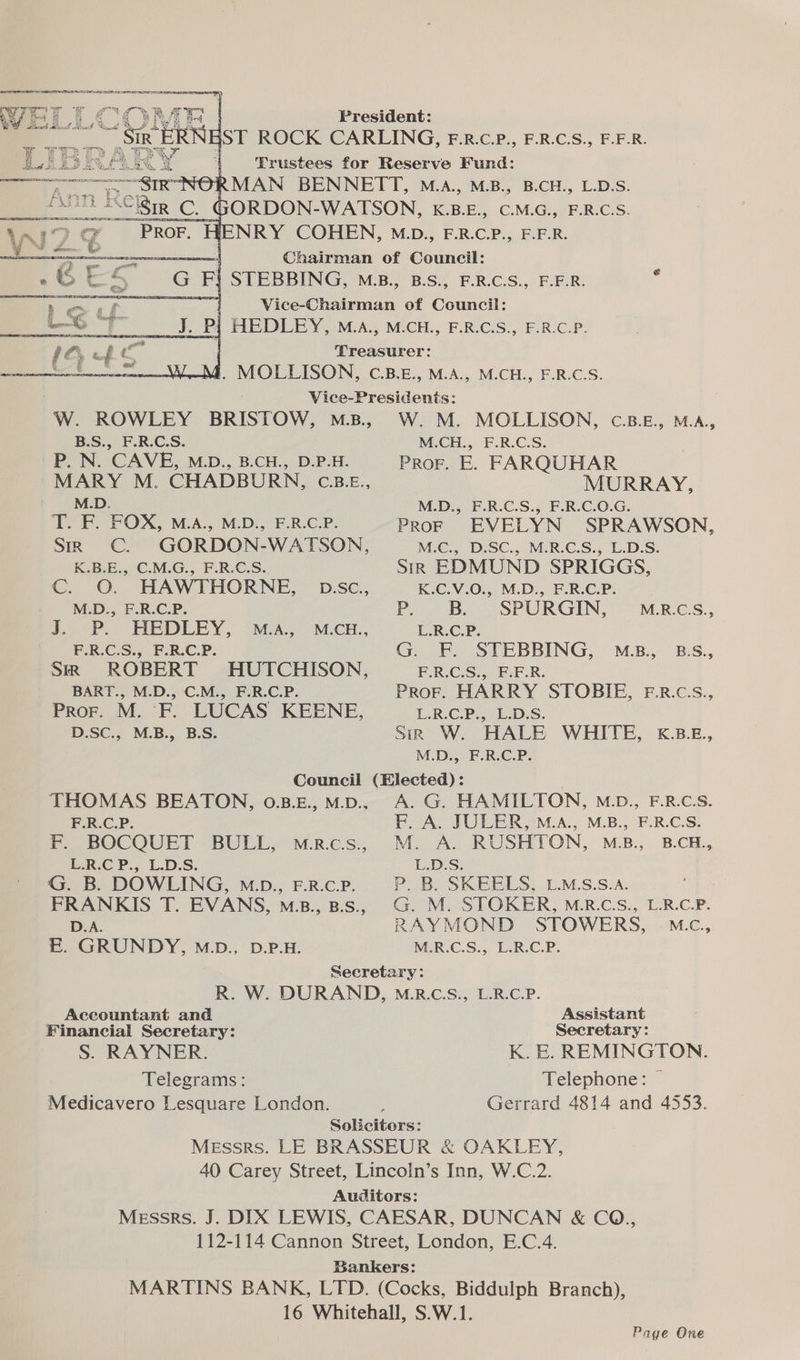 rr a, 2, ae Si KERN President: ST ROCK CARLING, F.R.c.P., F.R.C.S., F.F.R. Trustees for Reserve Fund: NRY COHEN, M.D., F.R.C.P., F.F.R. Chairman of Géuncil: ere a Vice cnaieria oe Chanel: J. Pj HEDLEY, M.A., M.CH., F.R.C.S., F.R.C.P. Treasurer: . MOLLISON, C.B.E., M.A., M.CH., F.R.C.S. Vice-Presidents: B.S., F.R.C.S. P. N. CAVE, M.D., B.CH., D.P.H. / M.D. T. F. FOX, M.A., M.D., F.R.C.P. Sm CC. GORDON-WATSON, K.B.E., C.M.G., F.R.C.S. C. O. HAWTHORNE, pbsc., M.D., F.R.C.P. wo bP. HEDLEY, 2A. MECH... F.R.C.S., F.R.C.P. SiR ROBERT HUTCHISON, BART., M.D., C.M., F.R.C.P. Prof. M. ‘F. LUCAS KEENE, D.SC., M.B., B.S. W. M. MOLLISON, C.B.E£., M.A., M.CH., F.R.C.S. PRoF. E. FARQUHAR MURRAY, M.D., F.R.C.S., F.R.C.O.G. PrRoF EVELYN SPRAWSON, M.C., D.SC., M.R.C.S., L.D.S. Sik EDMUND SPRIGGS, K.C.V.O., M.D., F.R.C.P. P. a SPURGIN, L.R.C Gok:  STEBBING, F.R.C.S., F.F.R. PROF. HARRY STOBIE, F.R.C.S., L.R.C.P., L.D.S. Sir W. HALE WHITE, kK.B.£., M.D., F.R.C.P. M.R.C.S., M.B., B.S., F.R.C.P. re BOCOQUET BULL,” M.R.C:s., L.R:€ P., L.D.S. G. B. DOWLING, M.D., F.R.C.P. FRANKIS T. EVANS, M.B., B.s., D.A. EB. GRUNDY, MD., D.P.H. F. A. JULER, M.A., M.B., F.R.C.S. M. A. RUSHTON, M.B., B.CH., L.D.S. Accountant and Financial Secretary: S. RAYNER. Telegrams: Medicavero Lesquare London. RAYMOND STOWERS, | M.c., M.R.C.S., L.R.C.P. Assistant Secretary: K. E. REMINGTON. Telephone: — Gerrard 4814 and 4553. Solicitors: Messrs. LE BRASSEUR & OAKLEY, 40 Carey Street, Lincoln’s Inn, W.C.2. Auditors: Messrs. J. DIX LEWIS, CAESAR, DUNCAN & CO., 112-114 Cannon Street, London, E.C.4. Bankers: MARTINS BANK, LTD. (Cocks, Biddulph Branch), 16 Whitehall, S.W.1. Page One