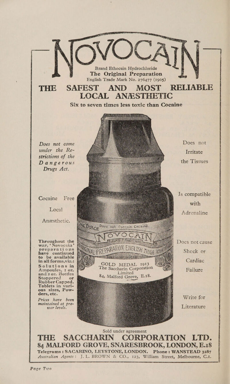 Brand Ethocain Hydrochloride The Original Preparation English Trade Mark No. 276477 (1905) THE SAFEST AND MOST RELIABLE LOCAL ANMSTHETIC Six to seven times less toxic than Cocaine Does not Does not come under the Re- strictions of the Dangerous Drugs Act. Irritate the Tissues Js compatible Cocaine Free with Local Adrenaline Aneesthetic. Throughout the war, ‘ Novaeca2in’ preparations have continued to be available in ali forms,viz.: Solutions in Ampoules, 1 oz. and 2 0z. Bottles Stoppered or Rudber Capped. Tablets in vari- ous sizes, Pow- ders, etc. Does not cause Shock or ss Cardiac GOLD MEDAL 1913 #\S#cges The Saccharin Corporation ‘ Failure Limited 84, Malford Grove, ME a8. Write for Prices have been maintained at pre- war levels. Literature Sold under agreement THE SACCHARIN CORPORATION LTD. 84 MALFORD GROVE, SNARESBROOK, LONDON, E.18 Telegrams : SACARINO, LEYSTONE, LONDON. Phone: WANSTEAD 3287 Australian Agents: J.L. BROWN & CO., 123, William Street, Melbourne, C.r1. Page Two