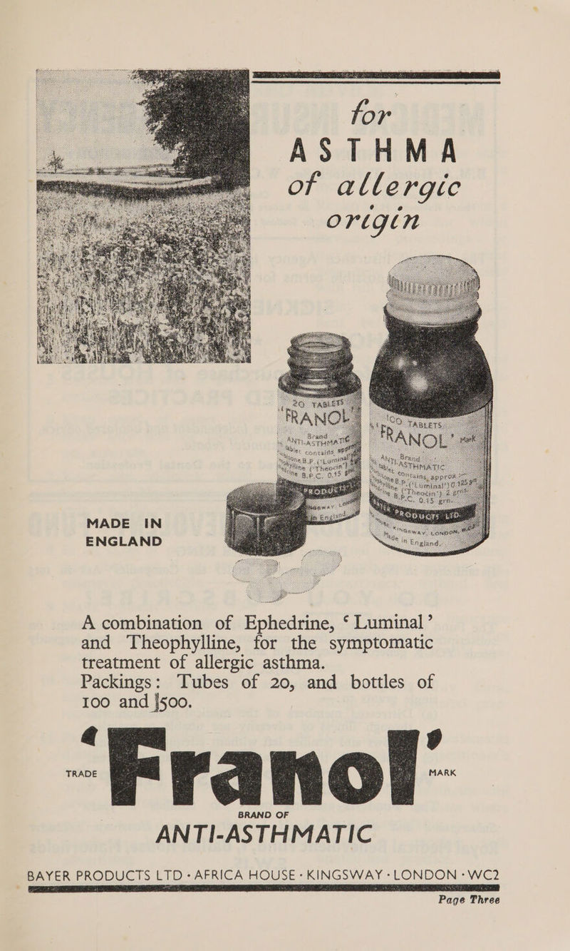 | Ae ASTHMA of allergic origin MADE IN ENGLAND A combination of Ephedrine, ‘ Luminal’ and Theophylline, for the symptomatic treatment of allergic asthma. Packings: Tubes of 20, and bottles of 100 and [500. 1 px roa Ce oF a BRAND OF ANTI-ASTHMATIC BAYER PRODUCTS LTD - AFRICA HOUSE « KINGSWAY » LONDON -WC2 Page Three