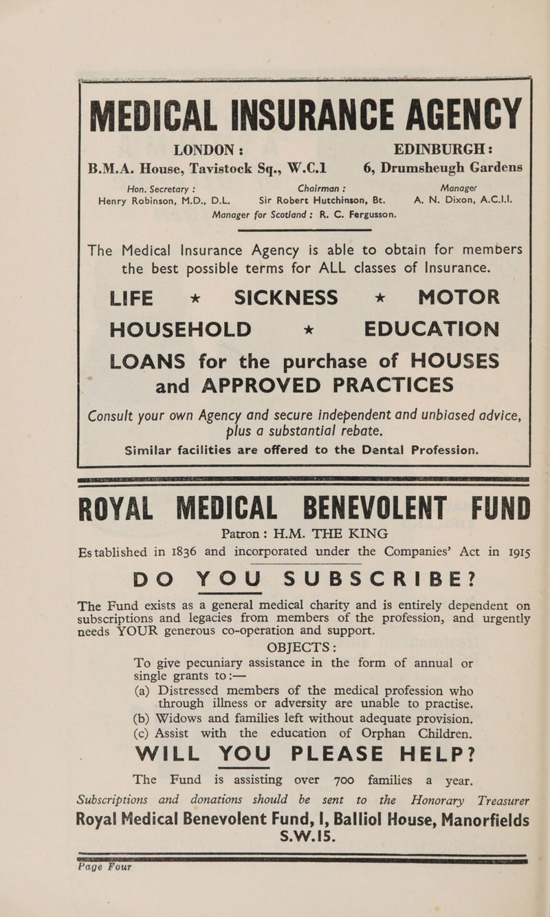 [MEDICAL INSURANCE AGENCY LONDON : EDINBURGH: B.M.A. House, Tavistock Sq., W.C.1 6, Drumsheugh Gardens Hon. Secretary : Chairman : Manager Henry Robinson, M.D., D.L. Sir Robert Hutchinson, Bt. A. N. Dixon, A.C.LI. Manager for Scotland: R. C. Fergusson. The Medical Insurance Agency is able to obtain for members the best possible terms for ALL classes of Insurance. LIFE * SICKNESS * MOTOR HOUSEHOLD x EDUCATION LOANS for the purchase of HOUSES and APPROVED PRACTICES Consult your own Agency and secure independent and unbiased advice, plus a substantial rebate. Similar facilities are offered to the Dental Profession. Sa Fah NTS iW Gran NAY ROYAL MEDICAL BENEVOLENT FUND Patron: H.M. THE KING Established in 1836 and incorporated under the Companies’ Act in I9I5 DO YOU SUBSCRIBE? The Fund exists as a general medical charity and is entirely dependent on subscriptions and legacies from members of the profession, and urgently needs YOUR generous co-operation and support. OBJECTS: To give pecuniary assistance in the form of annual or single grants to:— (a) Distressed members of the medical profession who through illness or adversity are unable to practise. (b) Widows and families left without adequate provision. (c) Assist with the education of Orphan Children. WILL YOU PLEASE HELP? The Fund is assisting over 700 families a year. Subscriptions and donations should be sent to the Honorary Treasurer Royal Medical Benevolent Fund, I, Balliol House, Manorfields S.W.15.
