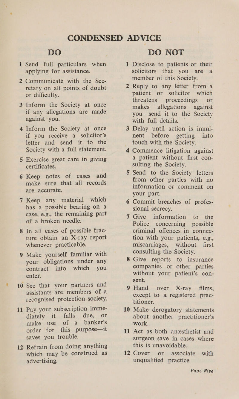il 12 DO Send full particulars when applying for assistance. Communicate with the Sec- retary on all points of doubt or difficulty. Inform the Society at once if any allegations are made against you. Inform the Society at once if you receive a_ solicitor’s letter and send it to the Society with a full statement. Exercise great care in giving certificates. Keep notes of cases and make sure that all records are accurate. Keep any material which has a possible bearing on a case, e.g., the remaining part of a broken needle. In all cases of possible frac- ture obtain an X-ray report whenever practicable. Make yourself familiar with your obligations under any contract into which you enter. See that your partners and assistants are members of a recognised protection society. Pay your subscription imme- diately it falls due, or make use of a_ banker’s order for this purpose—it saves you trouble. Refrain from doing anything which may be construed as advertising. DO NOT Disclose to patients or their solicitors that you are a member of this Society. Reply to any letter from a patient or solicitor which threatens proceedings or makes allegations against you—send it to the Society with full details. Delay until action is immi- nent before getting into touch with the Society. Commence litigation against a patient without first con- sulting the Society. 10 11 from other parties with no information or comment on your part. Commit breaches of profes- sional secrecy. Give information to the Police concerning possible criminal offences in connec- tion with your patients, e.g., miscarriages, without first consulting the Society. Give reports to insurance companies or other parties without your patient’s con- sent. Hand over X-ray films, except to a registered prac- titioner. Make derogatory statements about another practitioner’s work. Act as both anesthetist and surgeon save in cases where this is unavoidable. associate with unqualified practice.