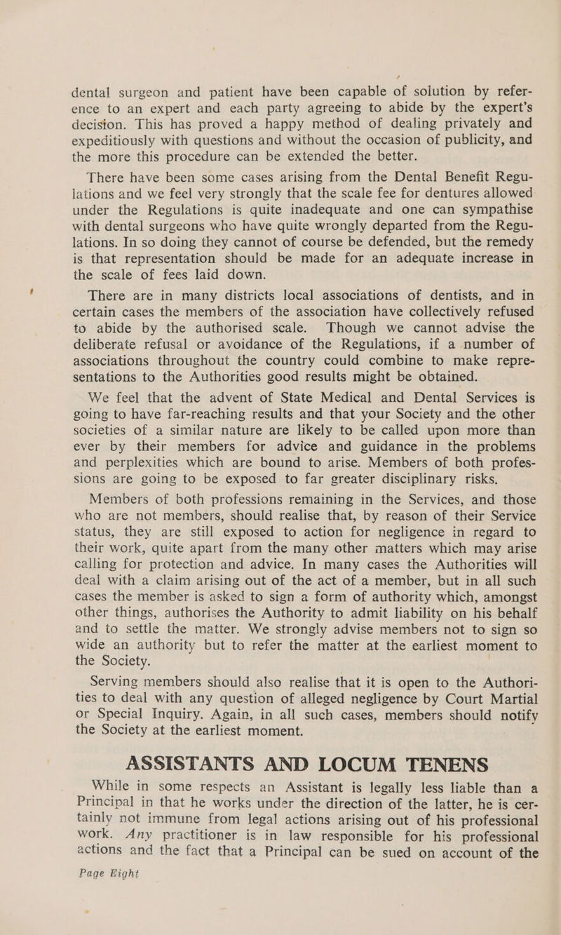 dental surgeon and patient have been capable of solution by refer- ence to an expert and each party agreeing to abide by the expert’s decision. This has proved a happy method of dealing privately and expeditiously with questions and without the occasion of publicity, and the more this procedure can be extended the better. There have been some cases arising from the Dental Benefit Regu- lations and we feel very strongly that the scale fee for dentures allowed under the Regulations is quite inadequate and one can sympathise with dental surgeons who have quite wrongly departed from the Regu- lations. In so doing they cannot of course be defended, but the remedy is that representation should be made for an adequate increase in the scale of fees laid down. There are in many districts local associations of dentists, and in certain cases the members of the association have collectively refused to abide by the authorised scale. Though we cannot advise the deliberate refusal or avoidance of the Regulations, if a number of associations throughout the country could combine to make repre- sentations to the Authorities good results might be obtained. We feel that the advent of State Medical and Dental Services is going to have far-reaching results and that your Society and the other societies of a similar nature are likely to be called upon more than ever by their members for advice and guidance in the problems and perplexities which are bound to arise. Members of both profes- sions are going to be exposed to far greater disciplinary risks. Members of both professions remaining in the Services, and those who are not members, should realise that, by reason of their Service status, they are still exposed to action for negligence in regard to their work, quite apart from the many other matters which may arise calling for protection and advice. In many cases the Authorities will deal with a claim arising out of the act of a member, but in all such cases the member is asked to sign a form of authority which, amongst other things, authorises the Authority to admit liability on his behalf and to settle the matter. We strongly advise members not to sign so wide an authority but to refer the matter at the earliest moment to the Society. Serving members should also realise that it is open to the Authori- ties to deal with any question of alleged negligence by Court Martial or Special Inquiry. Again, in all such cases, members should notify the Society at the earliest moment. ASSISTANTS AND LOCUM TENENS While in some respects an Assistant is legally less liable than a Principal in that he works under the direction of the latter, he is cer- tainly not immune from legal actions arising out of his professional work, Any practitioner is in law responsible for his professional actions and the fact that a Principal can be sued on account of the Page Hight