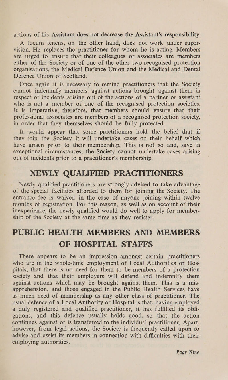 actions of his Assistant does not decrease the Assistant’s responsibility A locum tenens, on the other hand; does not work under super- vision. He replaces the practitioner for whom he is acting. Members are urged to ensure that their colleagues or associates are members either of the Society or of one of the other two recognised protection organisations, the Medical Defence Union and the Medical and Dental Defence Union of Scotland. Once again it is necessary to remind practitioners that the Society cannot indemnify members against actions brought against them in respect of incidents arising out of the actions of a partner or assistant who is not a member of one of the recognised protection societies. It is imperative, therefore, that members should ensure that their professional associates are members of a recognised protection society, in order that they themselves should be fully protected. It would appear that some practitioners hold the belief that if they join the Society it will undertake cases on their behalf which have arisen prior to their membership. This is not so. and, save in exceptional circumstances, the Society cannot undertake cases arising out of incidents prior to a practitioner’s membership. NEWLY QUALIFIED PRACTITIONERS Newly qualified practitioners are strongly advised to take advantage of the special facilities afforded to them for joining the Society. The entrance fee is waived in the case of anyone joining within twelve months of registration. For this reason, as weil as on account of their inexperience, the newly qualified would do well to apply vas member- ship of the Society at the same time as they register. PUBLIC HEALTH MEMBERS AND MEMBERS OF HOSPITAL STAFFS There appears to be an impression amongst certain practitioners who are in the whole-time employment of Local Authorities or Hos- pitals, that there is no need for them to be members of a protection society and that their employers will defend and indemnify them against actions which may be brought against them. This is a mis- apprehension, and those engaged in the Public Health Services have as much need of membership as any other class of practitioner. The usual defence of a Local Authority or Hospital is that, having employed a duly registered and qualified practitioner, it has fulfilled its obli- gations, and this defence usually holds good, so that the action continues against or is transferred to the individual practitioner. Apart, however, from legal actions, the Society is frequently called upon to advise and assist its members in connection with difficulties ‘with their employing authorities,