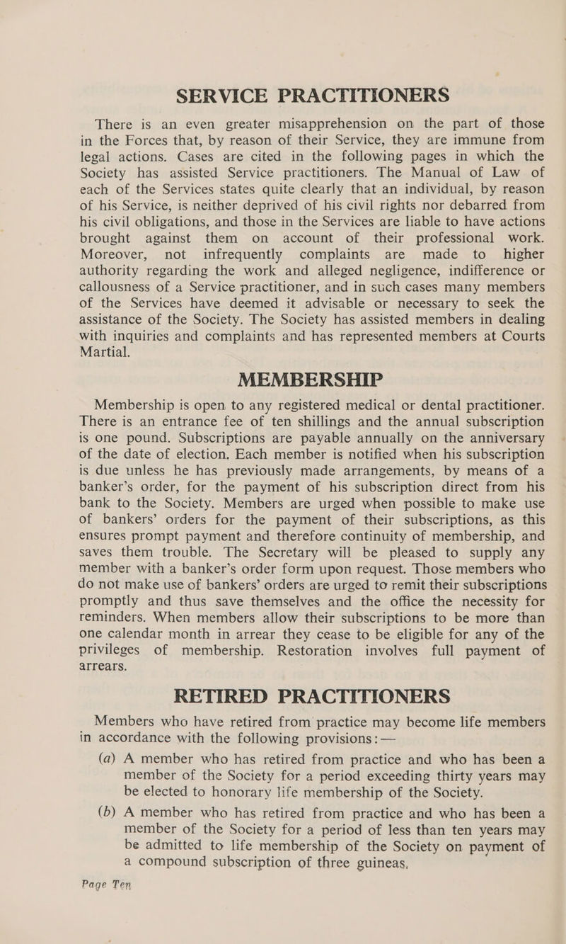 SERVICE PRACTITIONERS There is an even greater misapprehension on the part of those in the Forces that, by reason of their Service, they are immune from legal actions. Cases are cited in the following pages in which the Society has assisted Service practitioners. The Manual of Law of each of the Services states quite clearly that an individual, by reason of his Service, is neither deprived of his civil rights nor debarred from his civil obligations, and those in the Services are liable to have actions brought against them on account of their professional work. Moreover, not infrequently complaints are made to higher authority regarding the work and alleged negligence, indifference or callousness of a Service practitioner, and in such cases many members of the Services have deemed it advisable or necessary to seek the assistance of the Society. The Society has assisted members in dealing with inquiries and complaints and has represented members at Courts Martial. MEMBERSHIP Membership is open to any registered medical or dental practitioner. There is an entrance fee of ten shillings and the annual subscription is one pound. Subscriptions are payable annually on the anniversary of the date of election. Each member is notified when his subscription is due unless he has previously made arrangements, by means of a banker’s order, for the payment of his subscription direct from his bank to the Society. Members are urged when possible to make use of bankers’ orders for the payment of their subscriptions, as this ensures prompt payment and therefore continuity of membership, and saves them trouble. The Secretary will be pleased to supply any member with a banker’s order form upon request. Those members who do not make use of bankers’ orders are urged to remit their subscriptions promptly and thus save themselves and the office the necessity for reminders. When members allow their subscriptions to be more than one calendar month in arrear they cease to be eligible for any of the privileges of membership. Restoration involves full payment of arrears. RETIRED PRACTITIONERS Members who have retired from practice may become life members in accordance with the following provisions : — (a) A member who has retired from practice and who has been a member of the Society for a period exceeding thirty years may be elected to honorary life membership of the Society. (b) A member who has retired from practice and who has been a member of the Society for a period of less than ten years may be admitted to life membership of the Society on payment of a compound subscription of three guineas, Page Ten