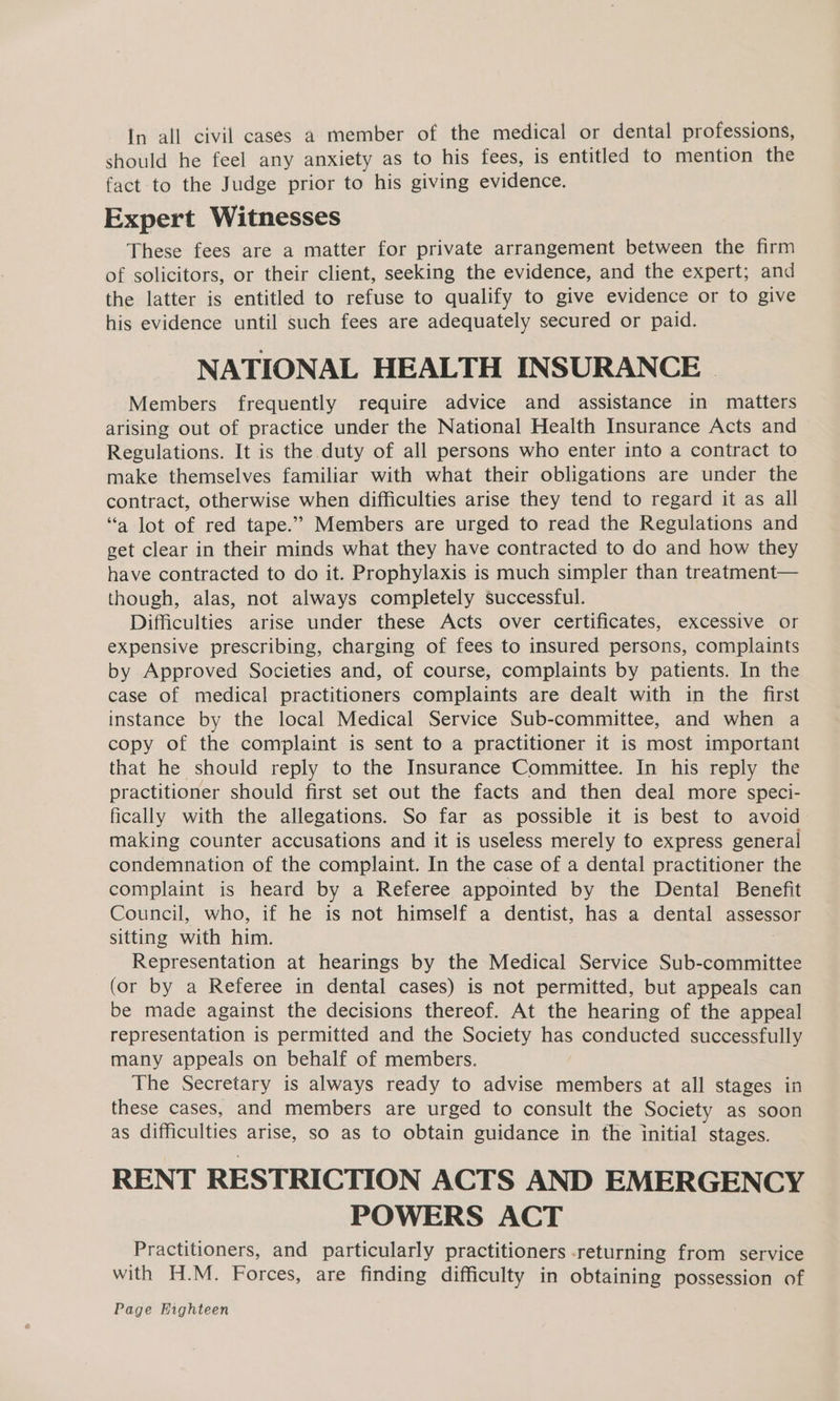 In all civil cases a member of the medical or dental professions, should he feel any anxiety as to his fees, is entitled to mention the fact to the Judge prior to his giving evidence. Expert Witnesses These fees are a matter for private arrangement between the firm of solicitors, or their client, seeking the evidence, and the expert; and the latter is entitled to refuse to qualify to give evidence or to give his evidence until such fees are adequately secured or paid. NATIONAL HEALTH INSURANCE Members frequently require advice and assistance in matters arising out of practice under the National Health Insurance Acts and Regulations. It is the duty of all persons who enter into a contract to make themselves familiar with what their obligations are under the contract, otherwise when difficulties arise they tend to regard it as all “a lot of red tape.” Members are urged to read the Regulations and get clear in their minds what they have contracted to do and how they have contracted to do it. Prophylaxis is much simpler than treatment— though, alas, not always completely successful. Difficulties arise under these Acts over certificates, excessive or expensive prescribing, charging of fees to insured persons, complaints by Approved Societies and, of course, complaints by patients. In the case of medical practitioners complaints are dealt with in the first instance by the local Medical Service Sub-committee, and when a copy of the complaint is sent to a practitioner it is most important that he should reply to the Insurance Committee. In his reply the practitioner should first set out the facts and then deal more speci- fically with the allegations. So far as possible it is best to avoid making counter accusations and it is useless merely fo express general condemnation of the complaint. In the case of a dental practitioner the complaint is heard by a Referee appointed by the Dental Benefit Council, who, if he is not himself a dentist, has a dental assessor sitting with him. Representation at hearings by the Medical Service Sub-committee (or by a Referee in dental cases) is not permitted, but appeals can be made against the decisions thereof. At the hearing of the appeal representation is permitted and the Society has conducted successfully many appeals on behalf of members. The Secretary is always ready to advise members at all stages in these cases, and members are urged to consult the Society as soon as difficulties arise, so as to obtain guidance in the initial stages. RENT RESTRICTION ACTS AND EMERGENCY POWERS ACT Practitioners, and particularly practitioners returning from service with H.M. Forces, are finding difficulty in obtaining possession of