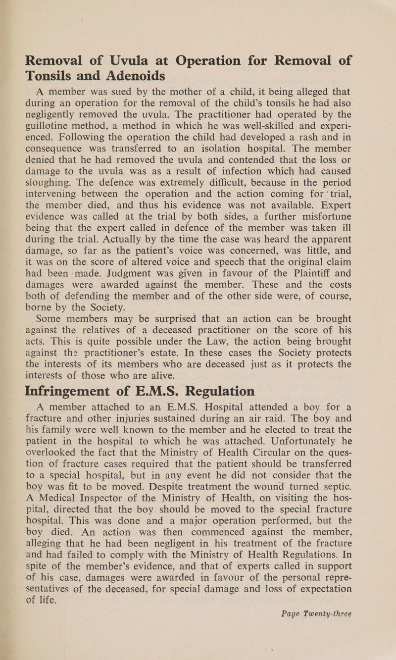 Removal of Uvula at Operation for Removal of Tonsils and Adenoids A member was sued by the mother of a child, it being alleged that during an operation for the removal of the child’s tonsils he had also negligently removed the uvula. The practitioner had operated by the guillotine method, a method in which he was well-skilled and experi- enced. Following the operation the child had developed a rash and in consequence was transferred to an isolation hospital. The member denied that he had removed the uvula and contended that the loss or damage to the uvula was as a result of infection which had caused sloughing. The defence was extremely difficult, because in the period intervening between the operation and the action coming for ‘trial, the member died, and thus his evidence was not available. Expert evidence was called at the trial by both sides, a further misfortune being that the expert called in defence of the member was taken ill during the trial. Actually by the time the case was heard the apparent damage, so far as the patient’s voice was concerned, was little, and it was on the score of altered voice and speech that the original claim had been ‘made. Judgment was given in favour of the Plaintiff and damages were awarded against the member. These and the costs both of defending the member and of the other side were, of course, borne by the Society. Some members may be surprised that an action can be brought against the relatives of a deceased practitioner on the score of his acts. This is quite possible under the Law, the action being brought against the practitioner’s estate. In these cases the Society protects the interests of its members who are deceased just as it protects the interests of those who are alive. Infringement of E.M.S. Regulation A member attached to an E.M.S. Hospital attended a boy for a fracture and other injuries sustained during an air raid. The boy and his family were well known to the member and he elected to treat the patient in the hospital to which he was attached. Unfortunately he overlooked the fact that the Ministry of Health Circular on the ques- tion of fracture cases required that the patient should be transferred to a special hospital, but in any event he did not consider that the boy was fit to be moved. Despite treatment the wound turned septic. — A Medical Inspector of the Ministry of Health, on visiting the hos- pital, directed that the boy should be moved to the special fracture hospital. This was done and a major operation performed, but the boy died. An action was then commenced against the member, alleging that he had been negligent in his treatment of the fracture and had failed to comply with the Ministry of Health Regulations. In spite of the member’s evidence, and that of experts called in support of his case, damages were awarded in favour of the personal repre- sentatives of the deceased, for special damage and loss of expectation of life,