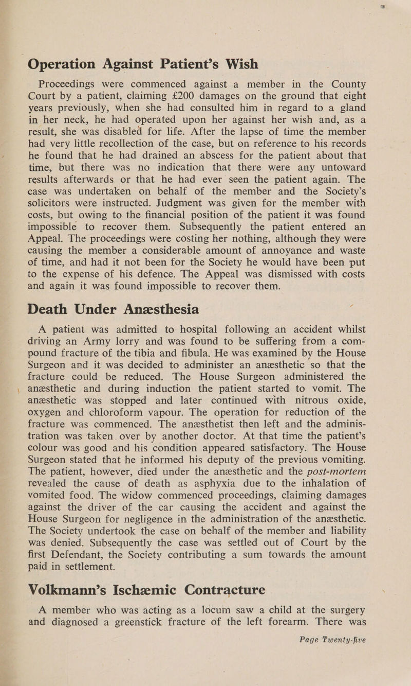Operation Against Patient’s Wish Proceedings were commenced against a member in the County Court by a patient, claiming £200 damages on the ground that eight years previously, when she had consulted him in regard to a gland in her neck, he had operated upon her against her wish and, as a result, she was disabled for life. After the lapse of time the member had very little recollection of the case, but on reference to his records he found that he had drained an abscess for the patient about that time, but there was no indication that there were any untoward results afterwards or that he had ever seen the patient again. The case was undertaken on behalf of the member and the Society’s solicitors were instructed. Judgment was given for the member with costs, but owing to the financial position of the patient it was found impossible to recover them. Subsequently the patient entered an Appeal. The proceedings were costing her nothing, although they were causing the member a considerable amount of annoyance and waste of time, and had it not been for the Society he would have been put to the expense of his defence. The Appeal was dismissed with costs and again it was found impossible to recover them. Death Under Anzsthesia ? A patient was admitted to hospital following an accident whilst driving an Army lorry and was found to be suffering from a com- pound fracture of the tibia and fibula. He was examined by the House Surgeon and it was decided to administer an anesthetic so that the fracture could be reduced. The House Surgeon administered the anesthetic and during induction the patient started to vomit. The anesthetic was stopped and later continued with nitrous oxide, oxygen and chloroform vapour. The operation for reduction of the fracture was commenced. The anesthetist then left and the adminis- tration was taken. over by another doctor. At that time the patient’s colour was good and his condition appeared satisfactory. The House Surgeon stated that he informed his deputy of the previous vomiting. The patient, however, died under the anzsthetic and the post-mortem revealed the cause of death as asphyxia due to the inhalation of vomited food. The widow commenced proceedings, claiming damages against the driver of the car causing the accident and against the House Surgeon for negligence in the administration of the anesthetic. The Society undertook the case on behalf of the member and liability was denied. Subsequently the case was settled out of Court by the first Defendant, the Society contributing a sum towards the amount paid in settlement. Volkmann’s Ischemic Contracture A member who was acting as a locurn saw a child at the surgery and diagnosed a greenstick fracture of the left forearm. There was