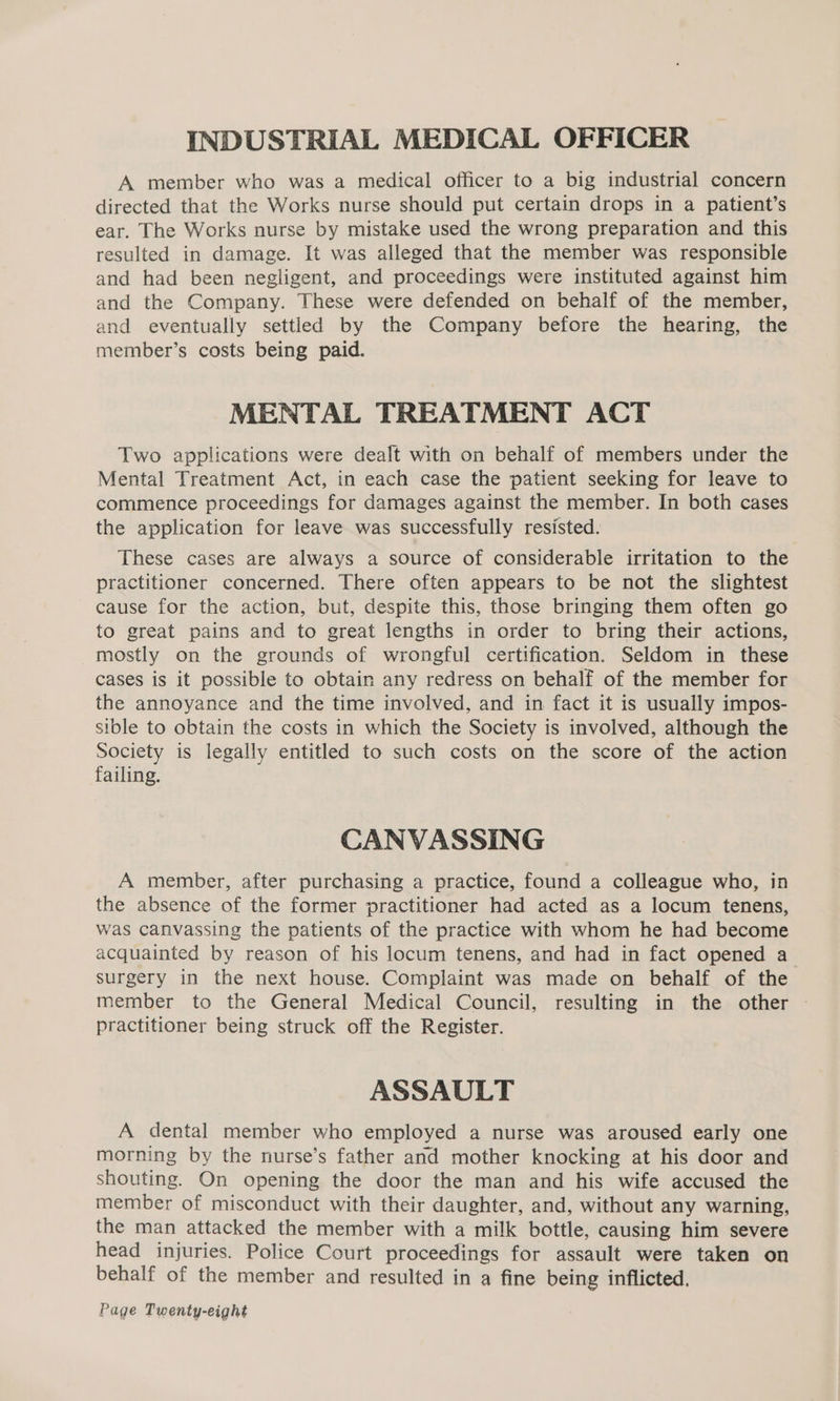 INDUSTRIAL MEDICAL OFFICER A member who was a medical officer to a big industrial concern directed that the Works nurse should put certain drops in a patient’s ear. The Works nurse by mistake used the wrong preparation and this resulted in damage. It was alleged that the member was responsible and had been negligent, and proceedings were instituted against him and the Company. These were defended on behalf of the member, and eventually settled by the Company before the hearing, the member’s costs being paid. MENTAL TREATMENT ACT Two applications were dealt with on behalf of members under the Mental Treatment Act, in each case the patient seeking for leave to commence proceedings for damages against the member. In both cases the application for leave was successfully resisted. These cases are always a source of considerable irritation to the practitioner concerned. There often appears to be not the slightest cause for the action, but, despite this, those bringing them often go to great pains and to great lengths in order to bring their actions, mostly on the grounds of wrongful certification. Seldom in these cases is it possible to obtain any redress on behalf of the member for the annoyance and the time involved, and in fact it is usually impos- sible to obtain the costs in which the Society is involved, although the Society is legally entitled to such costs on the score of the action failing. CANVASSING A member, after purchasing a practice, found a colleague who, in the absence of the former practitioner had acted as a locum tenens, was canvassing the patients of the practice with whom he had become acquainted by reason of his locum tenens, and had in fact opened a surgery in the next house. Complaint was made on behalf of the member to the General Medical Council, resulting in the other practitioner being struck off the Register. ASSAULT A dental member who employed a nurse was aroused early one morning by the nurse’s father and mother knocking at his door and shouting. On opening the door the man and his wife accused the member of misconduct with their daughter, and, without any warning, the man attacked the member with a milk bottle, causing him severe head injuries. Police Court proceedings for assault were taken on behalf of the member and resulted in a fine being inflicted,