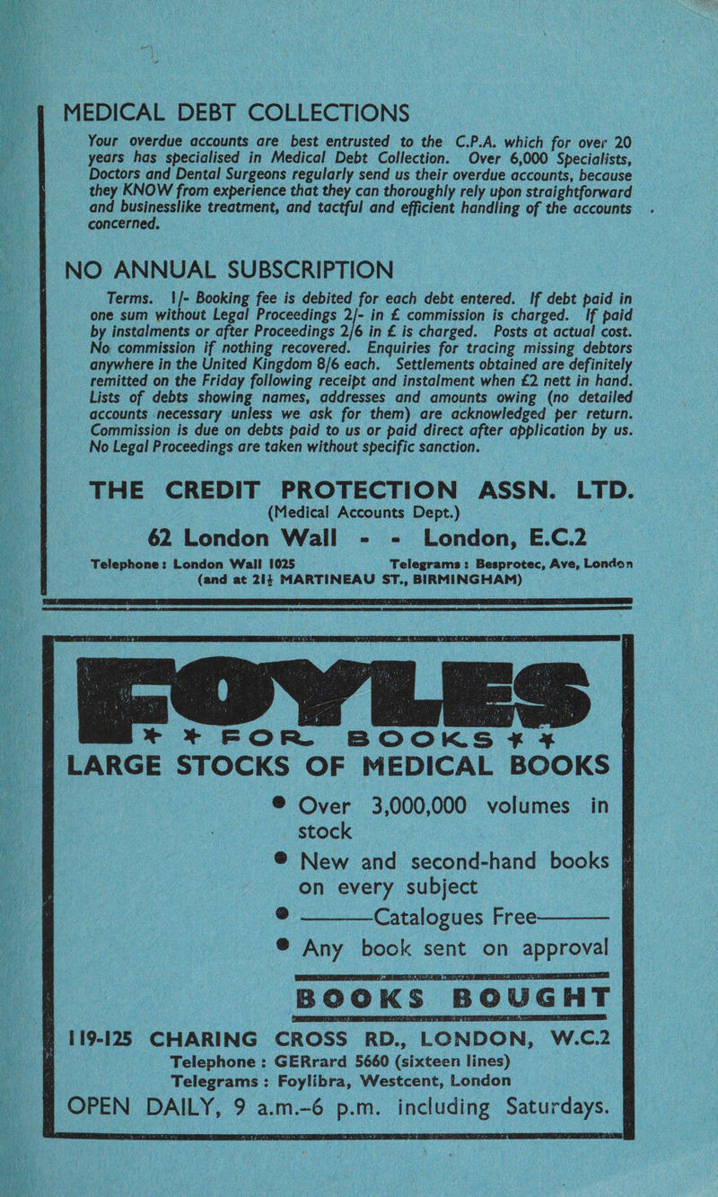 MEDICAL DEBT COLLECTIONS Your overdue accounts are best entrusted to the C.P.A. which for over 20 years has specialised in Medical Debt Collection. Over 6,000 Specialists, Doctors and Dental Surgeons regularly send us their overdue accounts, because they KNOW from experience that they can thoroughly rely upon straightforward © and 0 aa treatment, and tactful and efficient handling of the accounts concerne NO ANNUAL SUBSCRIPTION Terms. 1/- Booking fee is debited for each debt entered. If debt paid in one sum without Legal Proceedings 2/- in £ commission is charged. If paid by instalments or after Proceedings 2/6 in £ is charged. Posts at actual cost. No commission if nothing recovered. Enquiries for tracing missing debtors anywhere in the United Kingdom 8/6 each. Settlements obtained are definitely remitted on the Friday following receipt and instalment when £2 nett in hand. Lists of debts showing names, addresses and amounts owing (no detailed _ accounts necessary unless we ask for them) are acknowledged per return. Commission is due on debts paid to us or paid direct after application ef us. No Legal Proceedings are taken without specific sanction. THE CREDIT PROTECTION ASSN. LTD. (Medical Accounts Dept.) 6% London Wall «(> London, EC Telephone: London Wall 1025 Telegrams: Besprotec, Ave, London (and at 214 MARTINEAU ST., BIRMINGHAM) / LARGE STOCKS OF MEDICAL BOOKS on every subject @ —_____Catalogues Free-———— ® Any book sent on approval BOOKS BOUGHT 119-125 CHARING CROSS RD., LONDON, W.c.2 Telephone : GERrard 5660 (sixteen lines) Telegrams: Foylibra, Westcent, London