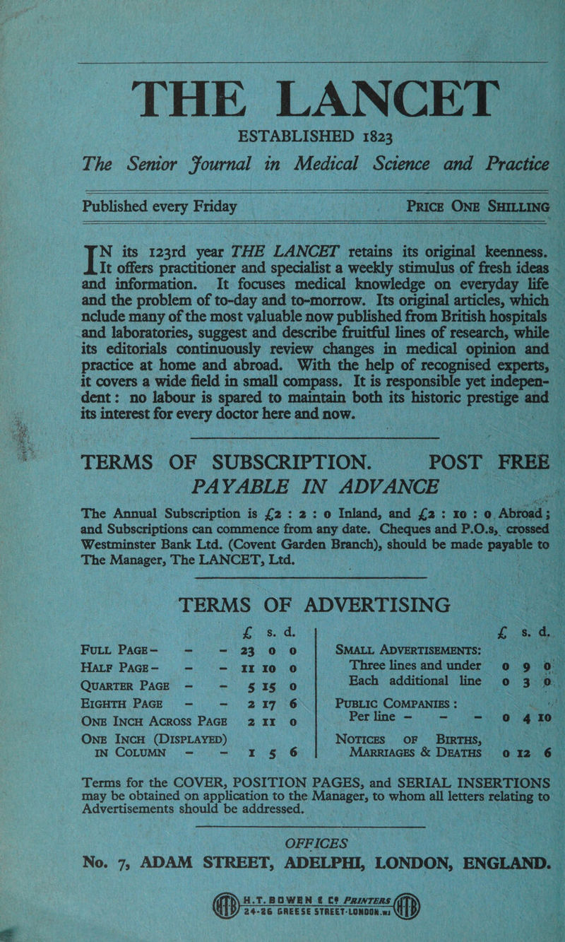 i ee : eae SA ~ _ THE LANCET ESTABLISHED 1823 o Published every Friday op ~ PRICE ONE SHILLING : T its 123rd_ year THE LANCET retains its oreeak vedas: es It offers practitioner and specialist a weekly stimulus of fresh ideas — and information. It focuses medical knowledge on everyday life and the problem of to-day and to-morrow. Its original articles, which — nclude many of the most valuable now published from British hospitals _ Ff Ste its editorials continuously review changes in medical opinion and — practice at home and abroad. With the help of reco ape experts, — it covers a wide field in small compass. It is responsible yet indepen- — dent: no labour is spared to maintain both its historic hia a i its interest for every doctor i see and now. e PA YABLE IN ADVANCE The Annual Subscription is £2 : 2 : o Inland, and fa: ‘0: oO. Abia a and Subscriptions can commence from any date. Cheques and P.O.s, crossed a Westminster Bank Ltd. (Covent Garden Branch), should be made payable « a : The Manager, The LANCET, Ltd. Mer TERMS OF app -. ON god 3 fs oe SMALL ADVERTISEMENTS: FULL PAGE- “ - 23 00 as HatF PacgE- —- -— 110 0 Three lines and under 0 9 0 QUARTER PAGE - - 515 0 Each additional line 0 3 0. EIGHTH PAGE - - 217 6 PUBLIC COMPANIES: Sere 2), ' OnE INCH Across PAGE 211 0 eine — eee OnE INCH (DISPLAYED) Notices OF BIRTHS, i IN COLUMN - - I § 6 Marriaces &amp; DEATHS 0 12 6 Terms for the COVER, POSITION PAGES, and SERIAL INSERTIONS Ai, may be obtained on application to the. apt a to whom all letters an to: Advertisements should be addressed. | 4 OFFICES : aN No. 7, ADAM STREET, ADELPHI, LONDON, ENGLAND. | H.T. BOWEN £ C8 PRIVTERS a 24-26 GREESE STAEET-LONDON.w |?