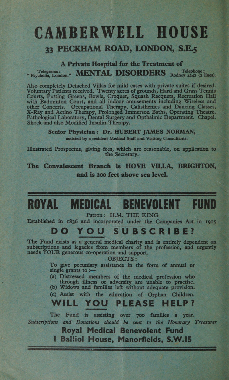 CAMBERWELL HOUSE 33 PECKHAM ROAD, LONDON, S.E. s ; A Private Hospital for the Preatacit of ao ee ie Psychol Lo Pasion es MENTAL DISORD ERS. fate ee Vines). : Also completely Detached Villas for mild cases with erivets suites if desired.’ Voluntary Patients received. Twenty acres of grounds, Hard and Grass Tennis Courts, Putting Greens, Bowls, Croquet, Squash Racquets, Recreation Hall with Badminton Court, and all indoor amusements including Wireless and other Concerts. Occupational Therapy, Calisthenics and Dancing Classes, — X-Ray and Actino Therapy, Prolonged Immerson Baths, Operating Theatre. Pathological Laboratory, Dental Surgery and Opthalmic Pa Chapel. . Shock and also Modified Insulin Therapy. Senior Physician : Dr. HUBERT JAMES NORMAN, ~ assisted by a resident Medical Staff and Visiting Consultants. Iuerated Prospectus, giving fees, which are reasonable, on 2 application to the Seecraty, . The Convalescent Branch is HOVE VILLA, BRIGHTON, and i is 200 feet above sea 2 level. © ROYAL MEDICAL “BENEVOLENT “FOND Patron: H.M. THE KING ie ‘Established in 1836 and incorporated under the Companies Ae in 191 53 DO YOU SUBSCRIBE? The Fund exists as a general medical charity and is entirely dependent on subscriptions and legacies from members of the proteins and urgently ee needs YOUR eenerens co-operation and support. OBJECTS: : To give pecuniary assistance in the form of ental or 3 ‘single grants to:-— § (a) Distressed members of the medical profession who | - through illness or adversity are unable to practise. (b) Widows and families left without adequate provision. — (c) Assist with the education of Orphan Children. WILL YOU PLEASE HELP? The Fund is ce over 700 facaliien a ‘year. es _ Subscriptions and Donations should be sent to the _ Honorary Treasurer ie Royal Medical Benevolent. Fund | Balliol House, Manorfields, S.W.15 |