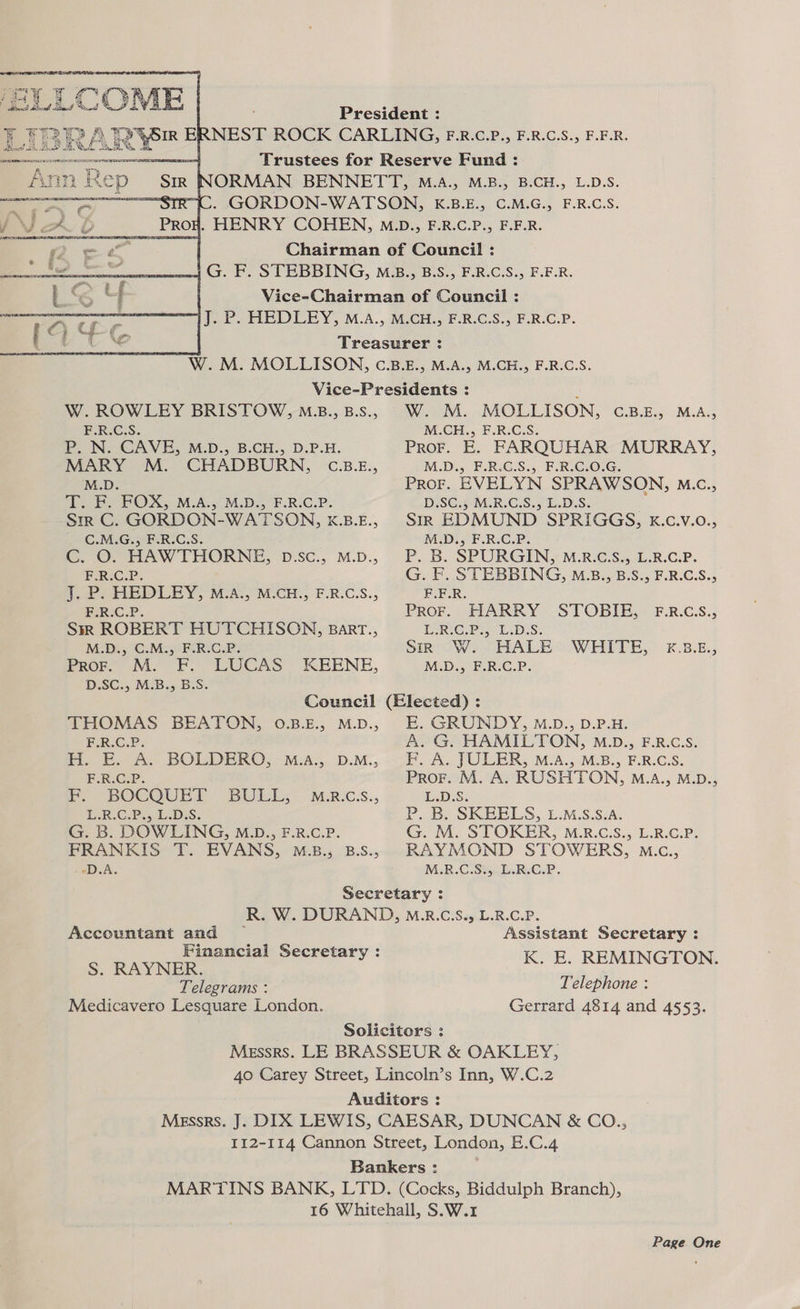 sige y | ay LC COE ¥ ey Tere A Ks + , Py a COLE F.R.C.S. W. ROWLEY BRISTOW, M.B., B.s., F.R.C.S. P. N. CAVE, M.D., B.CH., D.P.H. MARY M. CHADBURN, C.B.E., M.D. TB POX, M.A.s M.D. F-RiC.P. -Strr C. GORDON-WATSON, K.B.E., C.M.G., F.R.C.S. CG. ©: HAW THORNE, D:SC., M.D., F.R.C.P. 1. P. HEDLEY, M.A., M.CH., F.R.C.S., F.R.C.P. Sm ROBERT HUTCHISON, Barr., M.D., C.M., F.R.C.P. Pror. M. F. LUCAS: KEENE, D.SC., M.B., B.S. W. M. MOLLISON, C.B.E., M.A., M.CH., F.R.C.S. Pror. E. FARQUHAR MURRAY, M.D., F.R.C.S., F.R.C.0.G. ProF. EVELYN SPRAWSON, M.c., D.SC.} M.R.C.S., L.D.S. SIR EDMUND SPRIGGS, kK.c.v.o., M.D., F.R.C.P. P. B. SPURGIN, M.R.C.S., L.R.C.P. G. F. STEBBING, M.B., B.S., F.R.C.S., F.E.R PROF. “HARRY STOBIE, F.R.C.S., ISRIC.P., LiDiS. Sino We HALE WHITE, ¥€.38.£., M.D.; F.R:C.P. THOMAS BEATON, 0.B.E., M.D., F.R.C.P. H. E. A. BOLDERQO, M.aA., D.M., F.R.C.P. F. BOCQUET BULL, ERCP, ED:S. G. B. DOWLING, M.D., F.R.C.P. FRANKIS T. EVANS, M.B., B.S., 2D. A. M.R.C.S., E. GRUNDY, M.D., D.P.H. A. G. HAMILTON, M.D., F.R.c.S. F. A. JULER, M.A., M.B., F.R.C.S. ProF. M. A. RUSHTON, M.aA., M.D., L.D.S. P..B. SKBELS,. £:M.S.SiA. G. M. STOKER, M.R.C.S., L.R.C.P. RAYMOND STOWERS, M.c., M.R.C.S¥RC.P. Accountant and Financial Secretary : S. RAYNER. Telegrams : Medicavero Lesquare London. L.B.CiP; Assistant Secretary : K. E. REMINGTON. Telephone : Gerrard 4814 and 4553. Page One
