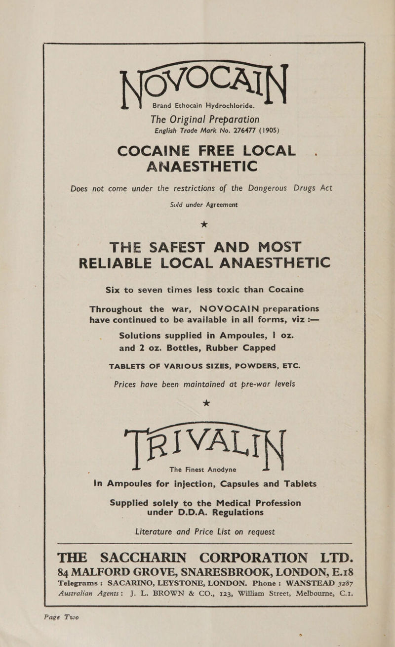 VOCAT Brand Ethocain Hydrochloride. The Original Preparation English Trade Mark No. 276477 (1905) COCAINE FREE LOCAL ANAESTHETIC Does not come under the restrictions of the Dangerous Drugs Act Suld under Agreement * THE SAFEST AND MOST RELIABLE LOCAL ANAESTHETIC Six to seven times less toxic than Cocaine Throughout the war, NOVOCAIN preparations have continued to be available in all forms, viz :— Solutions supplied in Ampoules, I oz. and 2 oz. Bottles, Rubber Capped TABLETS OF VARIOUS SIZES, POWDERS, ETC. Prices have been maintained at pre-war levels * RIVAL The Finest Anodyne in Ampoules for injection, Capsules and Tablets Supplied solely to the Medical Profession under D.D.A. Regulations Literature and Price List on request THE SACCHARIN CORPORATION LTD. 84 MALFORD GROVE, SNARESBROOK, LONDON, E.18 Telegrams : SACARINO, LEYSTONE, LONDON. Phone: WANSTEAD 3287 Australian Agents: J. L. BROWN & CO., 123, William Street, Melbourne, C.1. Page Two