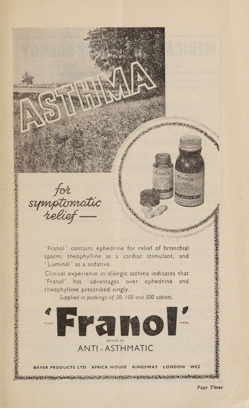 Sochy wre dsahien: Ss mb tee eee Orr uy ot ee qe 390 ° 3 oe 4: F ) : : : =. & Franol’ contains ephedrine for relief of bronchial = spasm; theophylline as a cardiac stimulant, and ite “Livminalasiatsedative: Westie 8 Clinical experience in allergic asthma indicates that ‘Franol’ has advantages over ephedrine and theophylline prescribed singly. rae ory scents BS Supplied in packings of 20, 100 and 500 tablets. Ee B yi: os * aad eee oS? q 2 Sane) re oe r A - a te pti: op oe BAYER PRODUCTS LTD: AFRICA HOUSE KINGSWAY: LONDON WC2 . >} FRE LGa Ata NEI CASH NESTE te abi rg CQ MAE Page Three