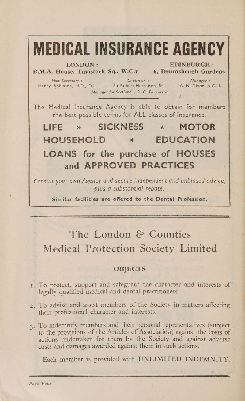 MEDICAL INSURANCE AGENCY | LONDON : EDINBURGH : : B.M.A. House, Tavistock Sq., W.C.1 6, Drumsheugh Gardens Hon. Secretary : Chairman : Manager : Henry Robinson, M.D., D.L. Sir Robert Hutchison, Bt. A. N. Dixon, A.C.LI. Manager for Scotland: R. C. Fergusson f The Medical Insurance Agency is able to obtain for members | the best possible terms for ALL classes of Insurance. LIFE * SICKNESS »*»« MOTOR HOUSEHOLD EDUCATION LOANS for the purchase of HOUSES and APPROVED PRACTICES Consult your own Agency and secure independent and unbiased advice, plus a substantial rebate. 3 Similar facilities are offered to the Dental Profession. OBJECTS I. To protect, support and safeguard the character and interests of legally qualified medical and dental practitioners. 2. To advise and assist members of the Society in matters affecting their professional character and interests. 3. To indemnify members and their personal representatives (subject to the provisions of the Articles of Association) against the costs of actions undertaken for them by the Society and against adverse costs and damages awarded against them in such actions. Each member is provided with UNLIMITED INDEMNITY. Pagé Four
