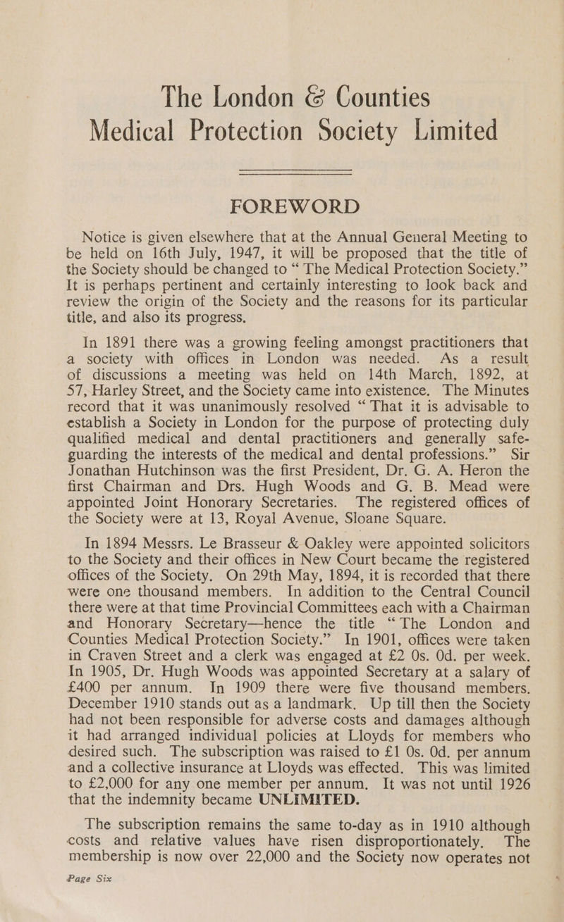 The London & Counties Medical Protection Society Limited FOREWORD Notice is given elsewhere that at the Annual General Meeting to be held on 16th July, 1947, it will be proposed that the title of the Society should be changed to “ The Medical Protection Society.” It is perhaps pertinent and certainly interesting to look back and review the origin of the Society and the reasons for its particular title, and also its progress. In 1891 there was a growing feeling amongst practitioners that a society with offices in London was needed. As a result of discussions a meeting was held on 14th March, 1892, at 57, Harley Street, and the Society came into existence. The Minutes record that it was unanimously resolved “ That it is advisable to establish a Society in London for the purpose of protecting duly qualified medical and dental practitioners and generally safe- guarding the interests of the medical and dental professions.” Sir Jonathan Hutchinson was the first President, Dr. G. A. Heron the firsts Chairman and Drs. Hugh Woods and G. B. Mead were appointed Joint Honorary Secretaries. The registered offices of the Society were at 13, Royal Avenue, Sloane Square. In 1894 Messrs. Le Brasseur & Oakley were appointed solicitors to the Society and their offices in New Court became the registered offices of the Society. On 29th May, 1894, it is recorded that there were one thousand members. In addition to the Central Council there were at that time Provincial Committees each with a Chairman and Honorary Secretary—hence the title “The London and Counties Medical Protection Society.” In 1901, offices were taken in Craven Street and a clerk was engaged at £2 Os. Od. per week. In 1905, Dr. Hugh Woods was appointed Secretary at a salary of £400 per annum. In 1909 there were five thousand members. December 1910 stands out as a landmark. Up till then the Society had not been responsible for adverse costs and damages although it had arranged individual policies at Lloyds for members who desired such. The subscription was raised to £1 Os. Od. per annum and a collective insurance at Lloyds was effected. This was limited to £2,000 for any one member per annum. It was not until 1926 that the indemnity became UNLIMITED. The subscription remains the same to-day as in 1910 although costs and relative values have risen disproportionately, The membership is now over 22,000 and the Society now operates not Page Six