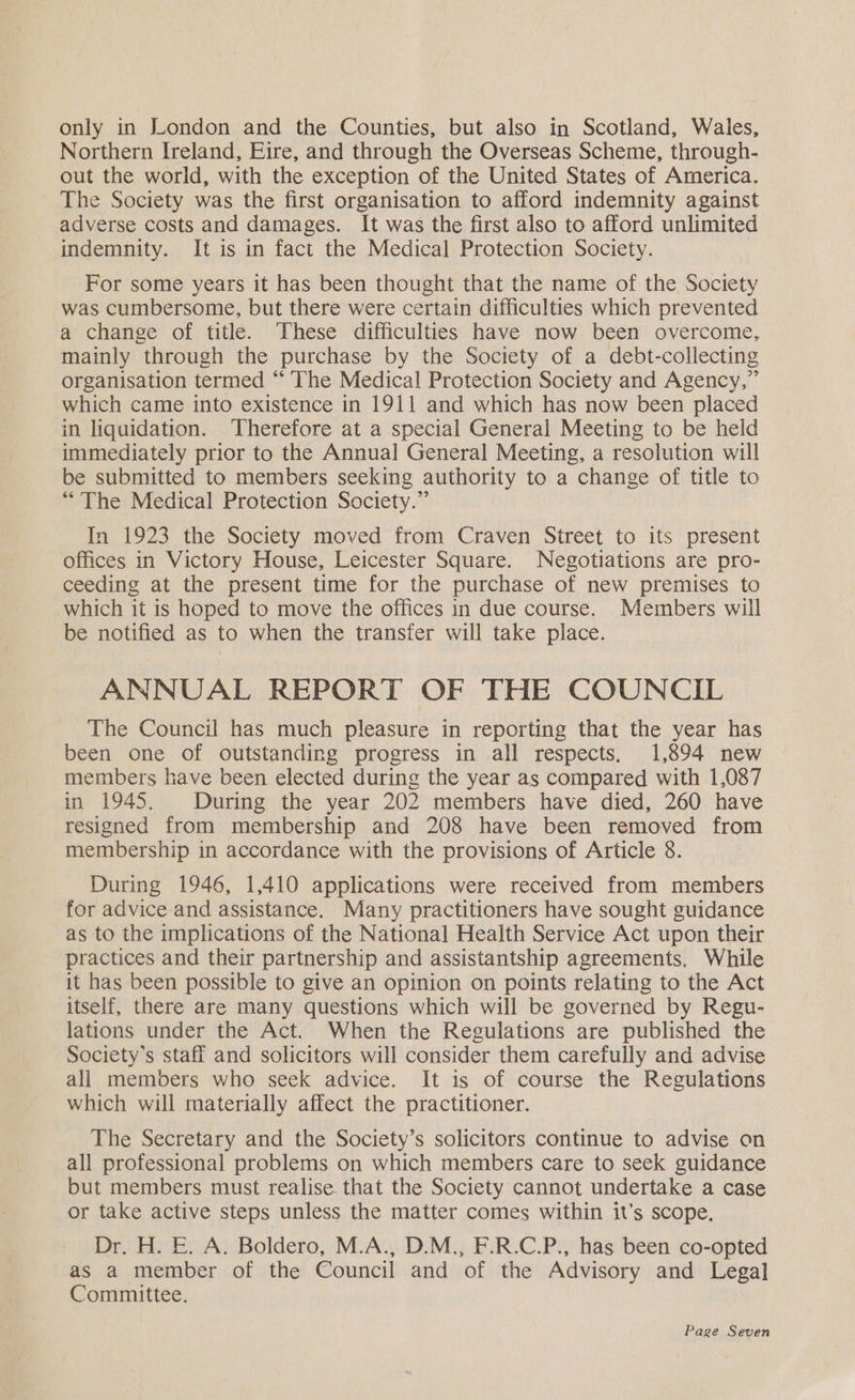only in London and the Counties, but also in Scotland, Wales, Northern Ireland, Eire, and through the Overseas Scheme, through- out the world, with the exception of the United States of America. The Society was the first organisation to afford indemnity against adverse costs and damages. It was the first also to afford unlimited indemnity. It is in fact the Medical Protection Society. For some years it has been thought that the name of the Society was cumbersome, but there were certain difficulties which prevented a change of title. These difficulties have now been overcome, mainly through the purchase by the Society of a debt-collecting organisation termed “ ‘The Medical Protection Society and Agency,” which came into existence in 1911 and which has now been placed in liquidation. ‘Therefore at a special General Meeting to be held immediately prior to the Annual General Meeting, a resolution will be submitted to members seeking authority to a change of title to “The Medical Protection Society.” In 1923 the Society moved from Craven Street to its present offices in Victory House, Leicester Square. Negotiations are pro- ceeding at the present time for the purchase of new premises to which it is hoped to move the offices in due course. Members will be notified as to when the transfer will take place. ANNUAL REPORT OF THE COUNCIL The Council has much pleasure in reporting that the year has been one of outstanding progress in all respects. 1,894 new members have been elected during the year as compared with 1,087 in 1945. During the year 202 members have died, 260 have resigned from membership and 208 have been removed from membership in accordance with the provisions of Article 8. During 1946, 1,410 applications were received from members for advice and assistance. Many practitioners have sought guidance as to the implications of the National Health Service Act upon their practices and their partnership and assistantship agreements. While it has been possible to give an opinion on points relating to the Act itself, there are many questions which will be governed by Regu- lations under the Act. When the Regulations are published the Society's staff and solicitors will consider them carefully and advise all members who seek advice. It is of course the Regulations which will materially affect the practitioner. The Secretary and the Society’s solicitors continue to advise on all professional problems on which members care to seek guidance but members must realise. that the Society cannot undertake a case or take active steps unless the matter comes within it’s scope, Dr. H. E. A. Boldero, M.A., D.M., F.R.C.P., has been co-opted as a member of the Council and of the Advisory and Legal Committee.