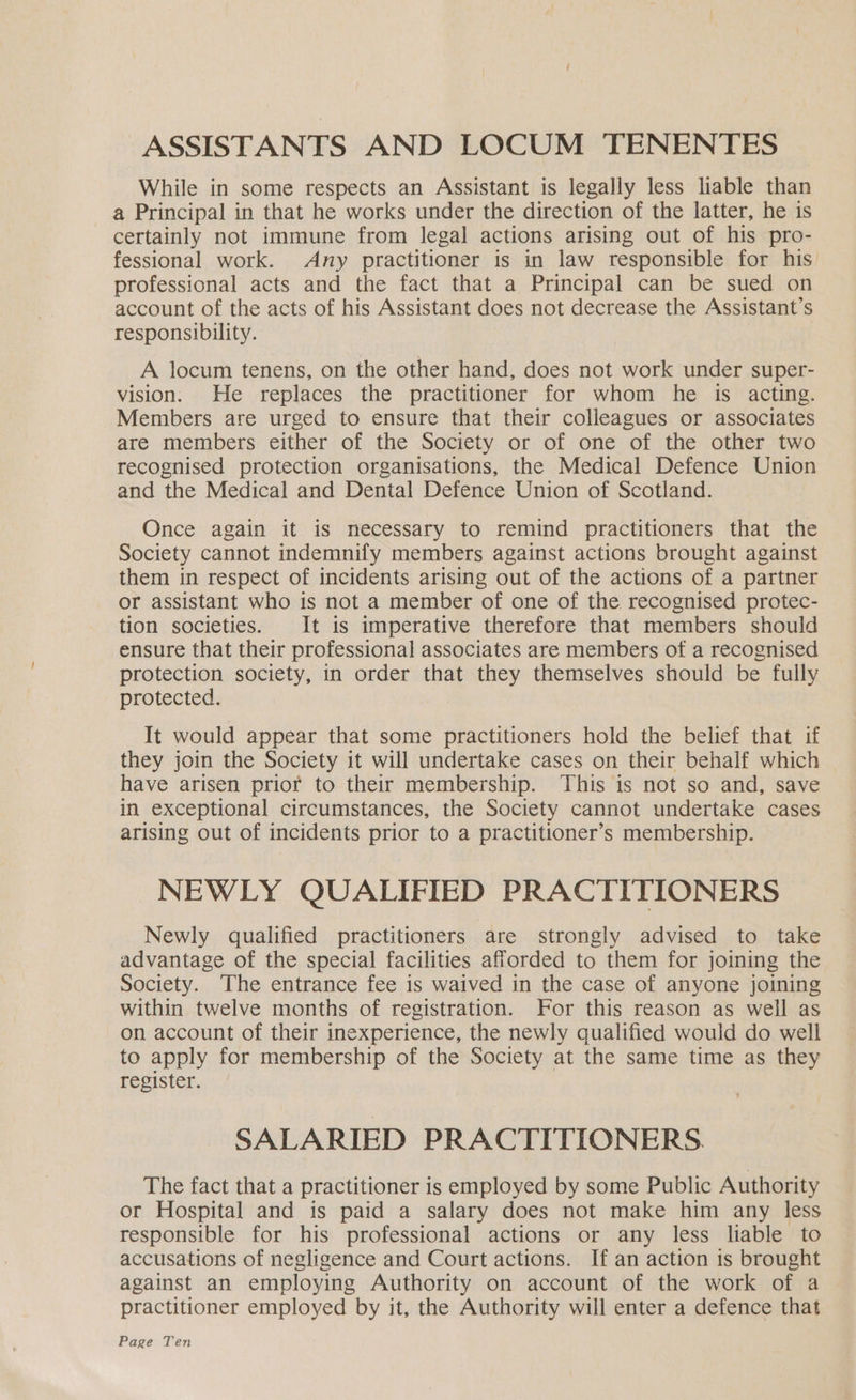 ASSISTANTS AND LOCUM TENENTES While in some respects an Assistant is legally less liable than a Principal in that he works under the direction of the latter, he is certainly not immune from legal actions arising out of his pro- fessional work. Any practitioner is in law responsible for his professional acts and the fact that a Principal can be sued on account of the acts of his Assistant does not decrease the Assistant’s responsibility. A locum tenens, on the other hand, does not work under super- vision. He replaces the practitioner for whom he is acting. Members are urged to ensure that their colleagues or associates are members either of the Society or of one of the other two recognised protection organisations, the Medical Defence Union and the Medical and Dental Defence Union of Scotland. Once again it is necessary to remind practitioners that the Society cannot indemnify members against actions brought against them in respect of incidents arising out of the actions of a partner or assistant who is not a member of one of the recognised protec- tion societies. It is imperative therefore that members should ensure that their professional associates are members of a recognised protection society, in order that they themselves should be fully protected. It would appear that some practitioners hold the belief that if they join the Society it will undertake cases on their behalf which have arisen prior to their membership. This is not so and, save in exceptional circumstances, the Society cannot undertake cases arising out of incidents prior to a practitioner’s membership. NEWLY QUALIFIED PRACTITIONERS Newly qualified practitioners are strongly advised to take advantage of the special facilities afforded to them for joining the Society. The entrance fee is waived in the case of anyone joining within twelve months of registration. For this reason as well as on account of their inexperience, the newly qualified would do well to apply for membership of the Society at the same time as they register. SALARIED PRACTITIONERS. The fact that a practitioner is employed by some Public Authority or Hospital and is paid a salary does not make him any less responsible for his professional actions or any less liable to accusations of negligence and Court actions. If an action is brought against an employing Authority on account of the work of a practitioner employed by it, the Authority will enter a defence that Page Ten