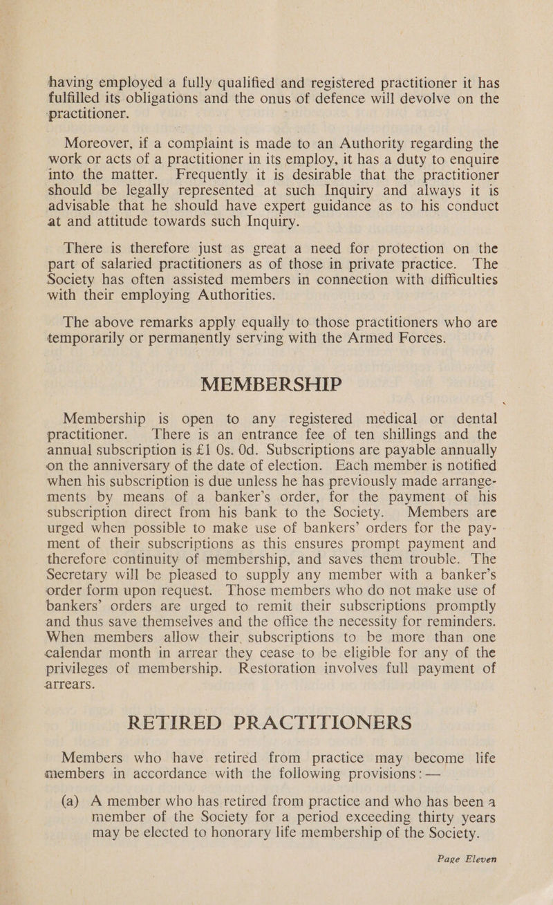 having employed a fully qualified and registered practitioner it has fulfilled its obligations and the onus of defence will devolve on the ‘practitioner. Moreover, if a dogealint is made to an Authority regarding the work or acts of a practitioner in its employ, it has a duty to enquire into the matter. Frequently it is desirable that the practitioner should be legally represented at such Inquiry and always it is advisable that he should have expert guidance as to his conduct at and attitude towards such Inquiry. There is therefore just as great a need for protection on the part of salaried practitioners as of those in private practice. The Society has often assisted members in connection with difficulties with their employing Authorities. The above remarks apply equally to those practitioners who are temporarily or permanently serving with the Armed Forces. MEMBERSHIP Membership is open to any registered medical or dental practitioner. There is an entrance fee of ten shillings and the annual subscription is £1 Os. Od. Subscriptions are payable annually on the anniversary of the date of election. Each member is notified when his subscription is due unless he has previously made arrange- ments by means of a banker’s order, for the payment of his subscription direct from his bank to the Society. Members are urged when possible to make use of bankers’ orders for the pay- - ment of their subscriptions as this ensures prompt payment and therefore continuity of membership, and saves them trouble. The Secretary will be pleased to supply any member with a banker’s order form upon request. Those members who do not make use of bankers’ orders are urged to remit their subscriptions promptly and thus save themselves and the office the necessity for reminders. When members allow their, subscriptions to be more than one calendar month in arrear they cease to be eligible for any of the privileges of membership. Restoration involves full payment of arrears. RETIRED PRACTITIONERS Members who have retired from practice may become life members in accordance with the following provisions : — (a) A member who has retired from practice and who has been 4 member of the Society for a period exceeding thirty years may be elected to honorary life membership of the Society.