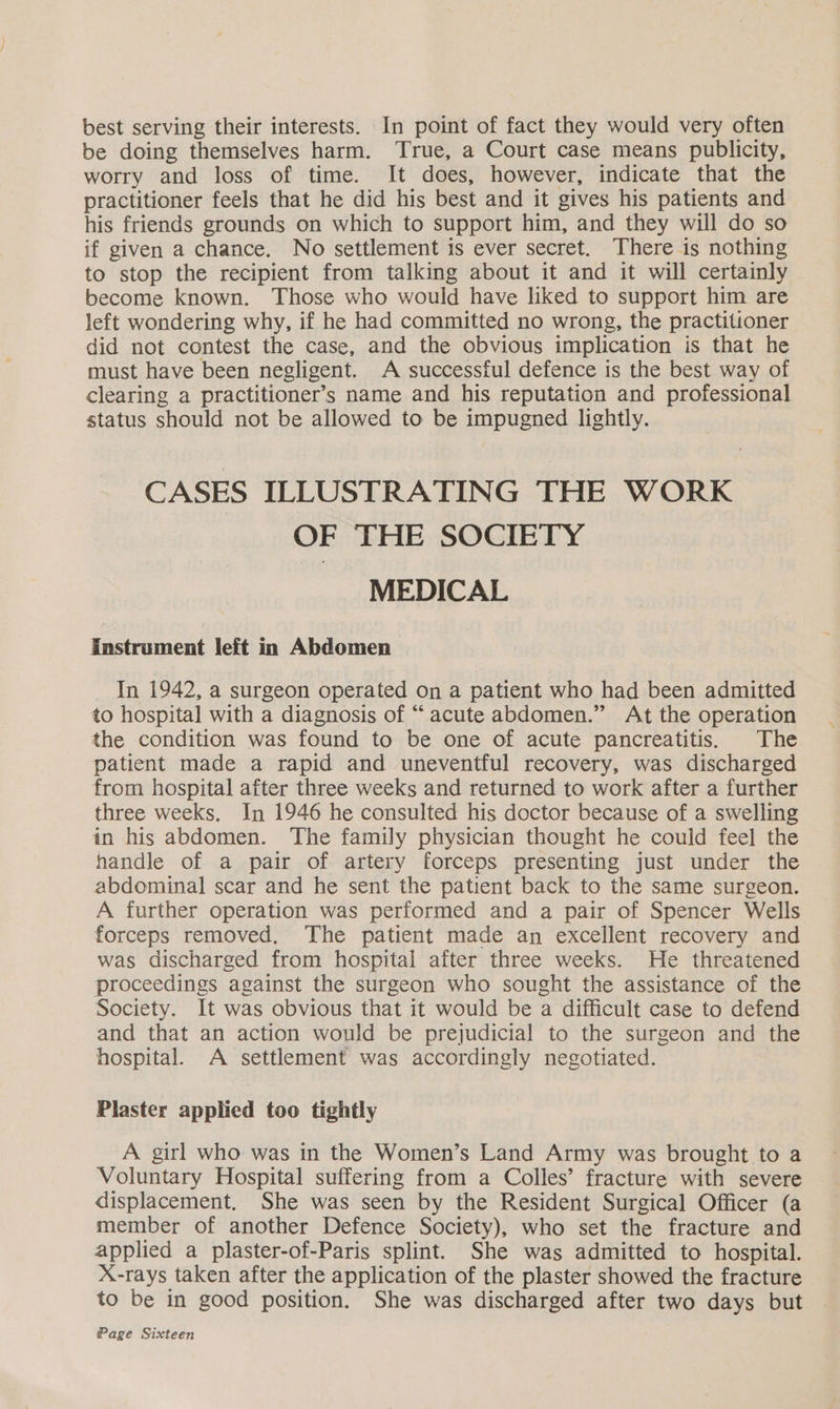 best serving their interests. In point of fact they would very often be doing themselves harm. True, a Court case means publicity, worry and loss of time. It does, however, indicate that the practitioner feels that he did his best and it gives his patients and his friends grounds on which to support him, and they will do so if given a chance. No settlement is ever secret. There is nothing to stop the recipient from talking about it and it will certainly become known. Those who would have liked to support him are left wondering why, if he had committed no wrong, the practitioner did not contest the case, and the obvious implication is that he must have been negligent. A successful defence is the best way of clearing a practitioner’s name and his reputation and professional status should not be allowed to be impugned lightly. CASES ILLUSTRATING THE WORK OF THE SOCIETY MEDICAL Instrument left in Abdomen In 1942, a surgeon operated on a patient who had been admitted to hospital with a diagnosis of “acute abdomen.” At the operation the condition was found to be one of acute pancreatitis. The patient made a rapid and uneventful recovery, was discharged from hospital after three weeks and returned to work after a further three weeks. In 1946 he consulted his doctor because of a swelling in his abdomen. The family physician thought he could feel the handle of a pair of artery forceps presenting just under the abdominal scar and he sent the patient back to the same surgeon. A further operation was performed and a pair of Spencer Wells forceps removed, The patient made an excellent recovery and was discharged from hospital after three weeks. He threatened proceedings against the surgeon who sought the assistance of the Society. It was obvious that it would be a difficult case to defend and that an action would be prejudicial to the surgeon and the hospital. A settlement was accordingly negotiated. Plaster applied too tightly A girl who was in the Women’s Land Army was brought to a Voluntary Hospital suffering from a Colles’ fracture with severe displacement, She was seen by the Resident Surgical Officer (a member of another Defence Society), who set the fracture and applied a plaster-of-Paris splint. She was admitted to hospital. X-rays taken after the application of the plaster showed the fracture to be in good position. She was discharged after two days but