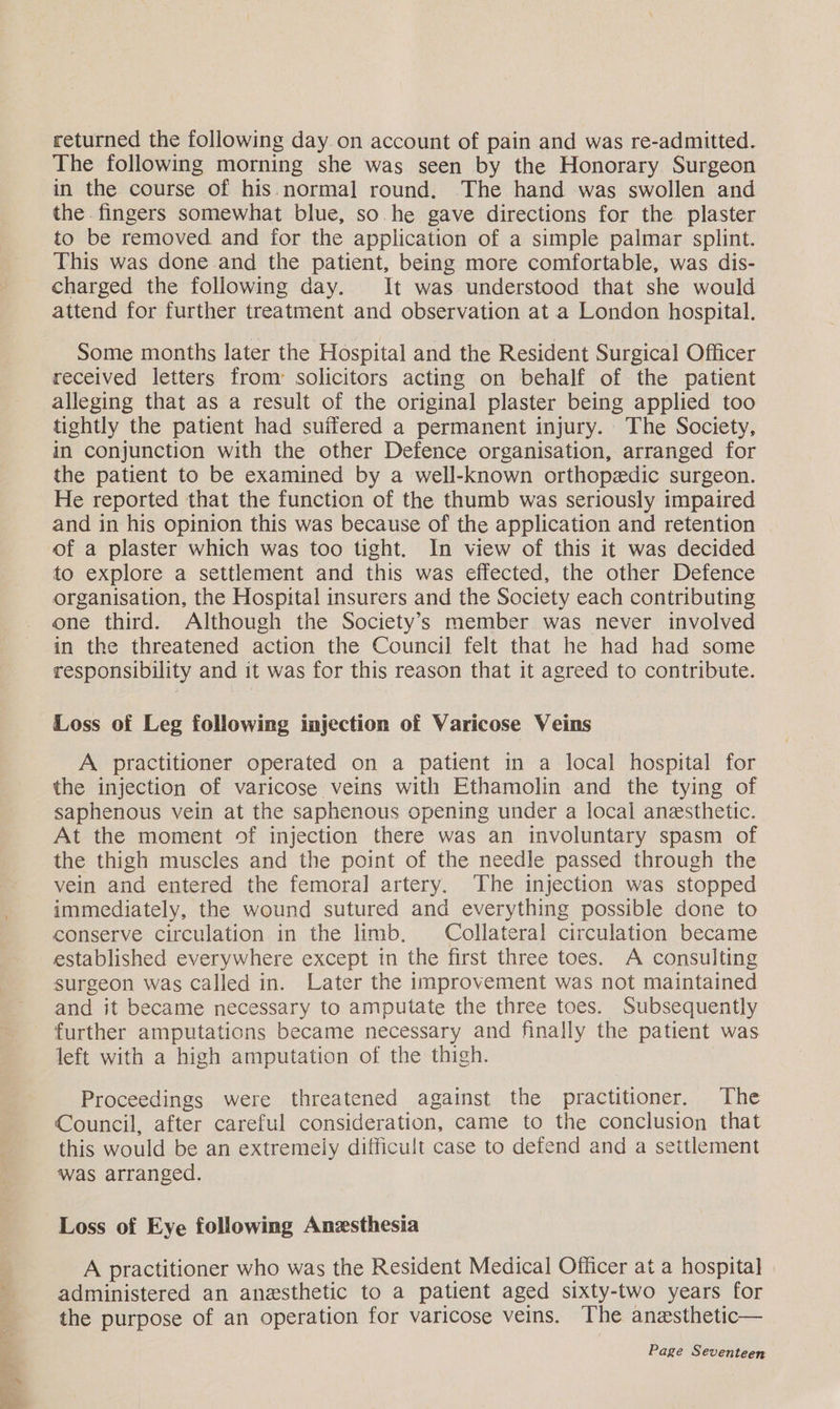 returned the following day.on account of pain and was re-admitted. The following morning she was seen by the Honorary Surgeon in the course of his. normal round. The hand was swollen and the. fingers somewhat blue, so. he gave directions for the plaster to be removed and for the application of a simple palmar splint. This was done and the patient, being more comfortable, was dis- charged the following day. It was understood that she would attend for further treatment and observation at a London hospital. Some months later the Hospital and the Resident Surgical] Officer received letters from solicitors acting on behalf of the patient alleging that as a result of the original plaster being applied too tightly the patient had suffered a permanent injury. The Society, in conjunction with the other Defence organisation, arranged for the patient to be examined by a well-known orthopedic surgeon. He reported that the function of the thumb was seriously impaired and in his opinion this was because of the application and retention of a plaster which was too tight. In view of this it was decided to explore a settlement and this was effected, the other Defence organisation, the Hospital insurers and the Society each contributing one third. Although the Society's member was never involved in the threatened action the Council] felt that he had had some responsibility and it was for this reason that it agreed to contribute. Loss of Leg following injection of Varicose Veins A practitioner operated on a patient in a local hospital for the injection of varicose veins with Ethamolin and the tying of saphenous vein at the saphenous opening under a local anesthetic. At the moment of injection there was an involuntary spasm of the thigh muscles and the point of the needle passed through the vein and entered the femoral artery. The injection was stopped immediately, the wound sutured and everything possible done to conserve circulation in the limb, Collateral circulation became established everywhere except in the first three toes. A consulting surgeon was called in. Later the improvement was not maintained and it became necessary to amputate the three toes. Subsequently further amputations became necessary and finally the patient was left with a high amputation of the thigh. Proceedings were threatened against the practitioner. The Council, after careful consideration, came to the conclusion that this would be an extremely difficult case to defend and a settlement was arranged. Loss of Eye following Anesthesia A practitioner who was the Resident Medical Officer at a hospital] administered an anesthetic to a patient aged sixty-two years for the purpose of an operation for varicose veins. The anesthetic—