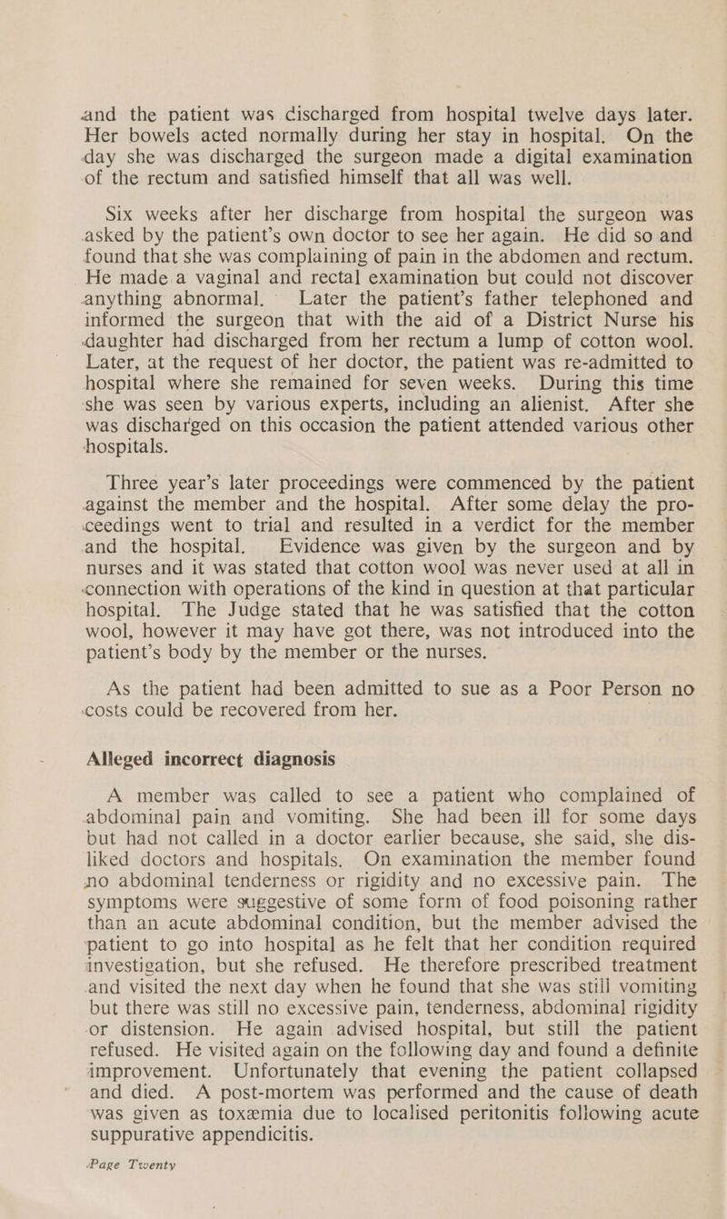 and the patient was discharged from hospital twelve days later. Her bowels acted normally during her stay in hospital, On the day she was discharged the surgeon made a digital examination of the rectum and satisfied himself that all was well. Six weeks after her discharge from hospital the surgeon was asked by the patient’s own doctor to see her again. He did so and found that she was complaining of pain in the abdomen and rectum. He made.a vaginal and rectal examination but could not discover anything abnormal. Later the patient’s father telephoned and informed the surgeon that with the aid of a District Nurse his daughter had discharged from her rectum a lump of cotton wool. Later, at the request of her doctor, the patient was re-admitted to hospital where she remained for seven weeks. During this time ‘she was seen by various experts, including an alienist. After she was discharged on this occasion the patient attended various other hospitals. Three year’s later proceedings were commenced by the patient against the member and the hospital. After some delay the pro- ceedings went to trial and resulted in a verdict for the member and the hospital. Evidence was given by the surgeon and by nurses and it was stated that cotton wool was never used at all in connection with operations of the kind in question at that particular hospital. The Judge stated that he was satisfied that the cotton wool, however it may have got there, was not introduced into the patient’s body by the member or the nurses. As the patient had been admitted to sue as a Poor Person no costs could be recovered from her. Alleged incorrect diagnosis A member was called to see a patient who complained of abdominal pain and vomiting. She had been ill for some days but had not called in a doctor earlier because, she said, she dis- liked doctors and hospitals. On examination the member found no abdominal tenderness or rigidity and no excessive pain. The symptoms were suggestive of some form of food poisoning rather than an acute abdominal condition, but the member advised the patient to go into hospital as he felt that her condition required investigation, but she refused. He therefore prescribed treatment and visited the next day when he found that she was still vomiting but there was still no excessive pain, tenderness, abdominal rigidity or distension. He again advised hospital, but still the patient refused. He visited again on the following day and found a definite improvement. Unfortunately that evening the patient collapsed and died. A post-mortem was performed and the cause of death was given as toxemia due to localised peritonitis following acute suppurative appendicitis.