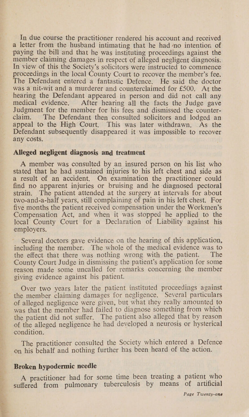 poet siz sail Se ee In due course the practitioner rendered his account and received a letter from the husband intimating that he had no intention of member claiming damages in respect of alleged negligent diagnosis. In view of this the Society’s solicitors were instructed to commence proceedings in the local County Court to recover the member’s fee. The Defendant entered a fantastic Defence. He said the doctor was a nit-wit and a murderer and counterclaimed for £500. At the hearing the Defendant appeared in person and did not call any medical evidence. After hearing all the facts the Judge gave Judgment for the member for his fees and dismissed the counter- clam. The Defendant then consulted solicitors and lodged an appeal to the High Court. This was later withdrawn. As the Defendant subsequently disappeared it was impossible to recover any costs. Alleged negligent diagnosis and treatment A member was consulted by an insured person on his list who stated that he had sustained injuries to his left chest and side as a result of an accident. On examination the practitioner could find no apparent injuries or bruising and he diagnosed pectoral strain. The patient attended at the surgery at intervals for about two-and-a-half years, still complaining of pain in his left chest. For five months the patient received compensation under the Workmen’s Compensation Act, and when it was stopped he applied to the local County Court for a Declaration of Liability against his employers. Several doctors gave evidence on the hearing of this application, including the member. The whole of the medical evidence was to the effect that there was nothing wrong with.the patient. The County Court Judge in dismissing the patient’s application for some reason made some uncalled for remarks concerning the member giving evidence against his patient. Over two years later the patient instituted proceedings against of. alleged negligence were given, but what they really amounted to was that the member had failed to diagnose something from which the patient did not suffer. The patient also alleged that by reason of the alleged negligence he had developed a neurosis or hysterical condition. The practitioner consulted the Society which entered a Defence on his behalf and nothing further has been heard of the action. Broken hypodermic needle A practitioner had for some time been treating a patient who suffered from pulmonary tuberculosis by means of artificial
