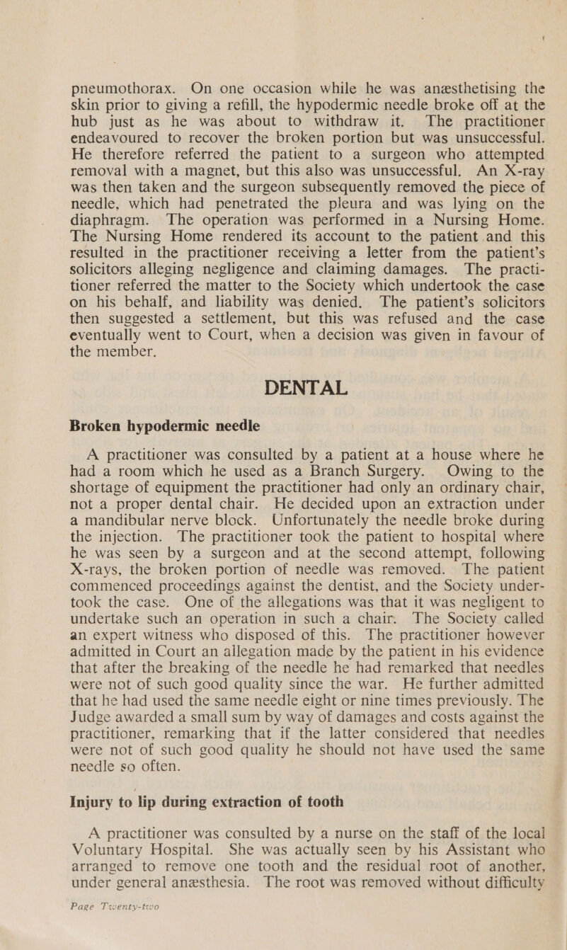 pneumothorax. On one occasion while he was anesthetising the skin prior to giving a refill, the hypodermic needle broke off at the hub just as he was about to withdraw it. The practitioner endeavoured to recover the broken portion but was unsuccessful. He therefore referred the patient to a surgeon who attempted removal with a magnet, but this also was unsuccessful. An X-ray was then taken and the surgeon subsequently removed the piece of needle, which had penetrated the pleura and was lying on the diaphragm. The operation was performed in a Nursing Home. The Nursing Home rendered its account to the patient and this resulted in the practitioner receiving a letter from the patient’s solicitors alleging negligence and claiming damages. The practi- tioner referred the matter to the Society which undertook the case on his behalf, and liability was denied. The patient’s solicitors then suggested a settlement, but this was refused and the case eventually went to Court, when a decision was given in favour of the member. DENTAL Broken hypodermic needle A practitioner was consulted by a patient at a house where he had a room which he used as a Branch Surgery. Owing to the shortage of equipment the practitioner had only an ordinary chair, not a proper dental chair. He decided upon an extraction under a mandibular nerve block. Unfortunately the needle broke during the injection. The practitioner took the patient to hospital where he was seen by a surgeon and at the second attempt, following X-rays, the broken portion of needle was removed. The patient commenced proceedings against the dentist, and the Society under- took the case. One of the allegations was that it was negligent to undertake such an operation in such a chair. The Society called an expert witness who disposed of this. The practitioner however admitted in Court an allegation made by the patient in his evidence that after the breaking of the needle he had remarked that needles were not of such good quality since the war. He further admitted that he had used the same needle eight or nine times previously. The Judge awarded a small sum by way of damages and costs against the practitioner, remarking that if the latter considered that needles were not of such good quality he should not have used the same needle so often. Injury to lip during extraction of tooth A practitioner was consulted by a nurse on the staff of the local Voluntary Hospital. She was actually seen by his Assistant who arranged to remove one tooth and the residual root of another, under general anesthesia. The root was removed without difficulty