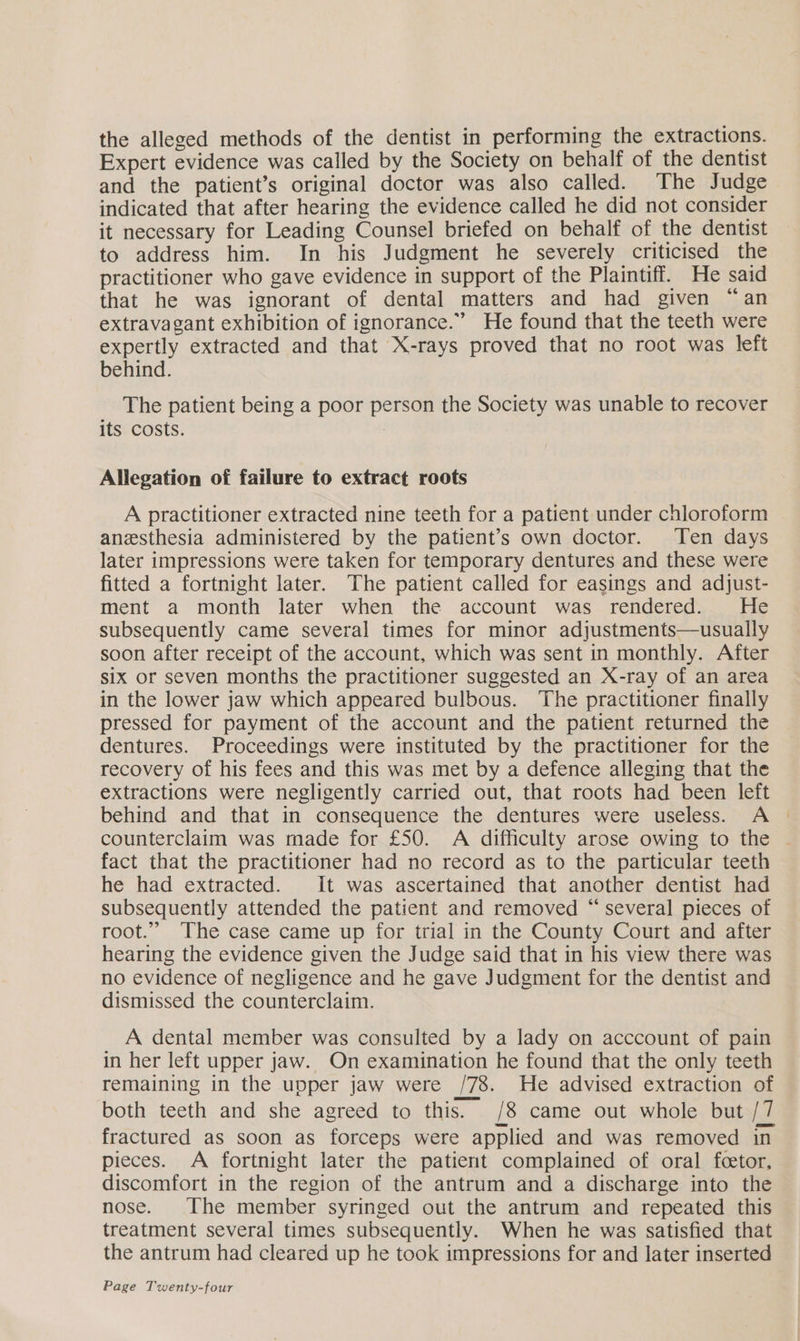 the alleged methods of the dentist in performing the extractions. Expert evidence was called by the Society on behalf of the dentist and the patient’s original doctor was also called. The Judge indicated that after hearing the evidence called he did not consider it necessary for Leading Counsel briefed on behalf of the dentist to address him. In his Judgment he severely criticised the practitioner who gave evidence in support of the Plaintiff. He said that he was ignorant of dental matters and had given “an extravagant exhibition of ignorance.” He found that the teeth were expertly extracted and that X-rays proved that no root was left behind. The patient being a poor person the Society was unable to recover its costs. Allegation of failure to extract roots A practitioner extracted nine teeth for a patient under chloroform anesthesia administered by the patient’s own doctor. Ten days later impressions were taken for temporary dentures and these were fitted a fortnight later. The patient called for easings and adjust- ment a month later when the account was rendered. He subsequently came several times for minor adjustments—usually soon after receipt of the account, which was sent in monthly. After six or seven months the practitioner suggested an X-ray of an area in the lower jaw which appeared bulbous. The practitioner finally pressed for payment of the account and the patient returned the dentures. Proceedings were instituted by the practitioner for the recovery of his fees and this was met by a defence alleging that the extractions were negligently carried out, that roots had been left behind and that in consequence the dentures were useless. A counterclaim was made for £50. A difficulty arose owing to the ~ fact that the practitioner had no record as to the particular teeth he had extracted. It was ascertained that another dentist had subsequently attended the patient and removed “ several pieces of root.” The case came up for trial in the County Court and after hearing the evidence given the Judge said that in his view there was no evidence of negligence and he gave Judgment for the dentist and dismissed the counterclaim. A dental member was consulted by a lady on acccount of pain in her left upper jaw. On examination he found that the only teeth remaining in the upper jaw were /78. He advised extraction of both teeth and she agreed to this. /8 came out whole but /7 fractured as soon as forceps were applied and was removed in pieces. A fortnight later the patient complained of oral fcetor, discomfort in the region of the antrum and a discharge into the nose. The member syringed out the antrum and repeated this treatment several times subsequently. When he was satisfied that the antrum had cleared up he took impressions for and later inserted